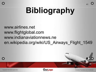 41



                                  Bibliography
   www.airlines.net
   www.flightglobal.com
   www.indianaviationnews.ne
   en.wikipedia.org/wiki/US_Airways_Flight_1549




Copyright Information goes here                  Company Proprietary and Confidential
 