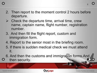 5



      2. Then report to the moment control 2 hours before
           departure.
       Check the departure time, arrival time, crew
           name, captain name, flight number, registration
           number.
      3. And then fill the flight report, custom and
         immigration form.
      4. Report to the senior most in the briefing room.
      5. If there is sudden medical check we must attend
         it.
      6. And then the customs and immigration forms.And
         then security.

Copyright Information goes here                  Company Proprietary and Confidential
 