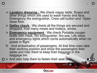 7



       Lavatory dressing : We check nappy table, Soaps and
        other things which are used to wash hands and face,
        Emergency fire extinguisher, Crew call button and Open
        close Nob.
       Galley check : We check all the things are secured and
        strapped, how many meals and trolleys, drinks.
       Emergency equipment : We check Portable oxygen
        bottle with mask, fire extinguisher, fire axe, Life vests
        and emergency lights which come automatically when no
        power in flight.
      9. And embarkation of passengers. At that time crew take
        their working position and show the passengers their
        seats and help them to keep their baggage in the
        baggage bin.
       And also help them to fasten their seat belts.


Copyright Information goes here                       Company Proprietary and Confidential
 