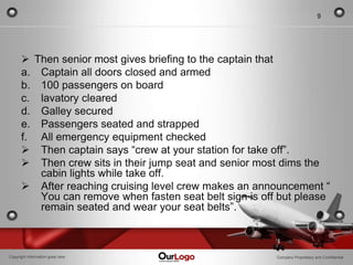9




       Then senior most gives briefing to the captain that
      a. Captain all doors closed and armed
      b. 100 passengers on board
      c. lavatory cleared
      d. Galley secured
      e. Passengers seated and strapped
      f. All emergency equipment checked
       Then captain says “crew at your station for take off”.
       Then crew sits in their jump seat and senior most dims the
         cabin lights while take off.
       After reaching cruising level crew makes an announcement “
         You can remove when fasten seat belt sign is off but please
         remain seated and wear your seat belts”.



Copyright Information goes here                          Company Proprietary and Confidential
 