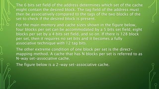 The 6 bits set field of the address determines which set of the cache
might contain the desired block. The tag field of the address must
then be associatively compared to the tags of the two blocks of the
set to check if the desired block is present.
For the main memory and cache sizes shown in the figure below,
four blocks per set can be accommodated by a 5 bits set field, eight
blocks per set by a 4 bits set field, and so on. If there is 128 block
per set, then it requires no set bits and it becomes a fully
associative technique with 12 tag bits.
The other extreme condition of one block per set is the direct-
mapping method. A cache that has N blocks per set is referred to as
N-way set-associative cache.
The figure below is a 2-way set-associative cache.
 