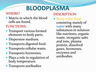 BLOODPLASMA
WHERE?
 Matrix in which the blood
cells are found.
FUNCTIONS:
 Transport various formed
elements to body parts.
 Dispersion medium.
 Transports digested food.
 Transports cellular waste.
 Transports hormones.
 Plays a role in regulation of
body temperature.
 Transports antibodies
DESCRIPTION
 Straw color fluid
consisting mainly of
water with many
substances in solution
like nutrients, organic
waste, inorganic salts
and ions, plasma
protein, dissolved
gases, hormones,
enzymes and
antibodies.
 