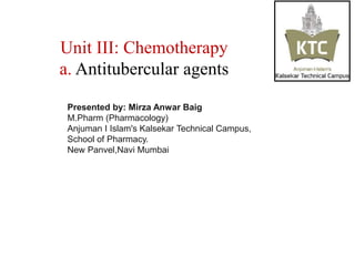 Unit III: Chemotherapy
a. Antitubercular agents
Presented by: Mirza Anwar Baig
M.Pharm (Pharmacology)
Anjuman I Islam's Kalsekar Technical Campus,
School of Pharmacy.
New Panvel,Navi Mumbai
 