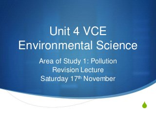 Unit 4 VCE
Environmental Science
   Area of Study 1: Pollution
       Revision Lecture
   Saturday 17th November


                                S
 