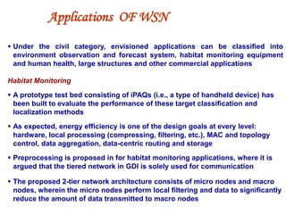 Applications OF WSN
 Under the civil category, envisioned applications can be classified into
environment observation and forecast system, habitat monitoring equipment
and human health, large structures and other commercial applications
Habitat Monitoring
 A prototype test bed consisting of iPAQs (i.e., a type of handheld device) has
been built to evaluate the performance of these target classification and
localization methods
 As expected, energy efficiency is one of the design goals at every level:
hardware, local processing (compressing, filtering, etc.), MAC and topology
control, data aggregation, data-centric routing and storage
 Preprocessing is proposed in for habitat monitoring applications, where it is
argued that the tiered network in GDI is solely used for communication
 The proposed 2-tier network architecture consists of micro nodes and macro
nodes, wherein the micro nodes perform local filtering and data to significantly
reduce the amount of data transmitted to macro nodes
 