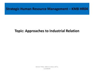 Strategic Human Resource Management – KMB HR04
Topic: Approaches to Industrial Relation
ACHLA TYAGI, ABES EC (032), AKTU,
LUCKNOW
 