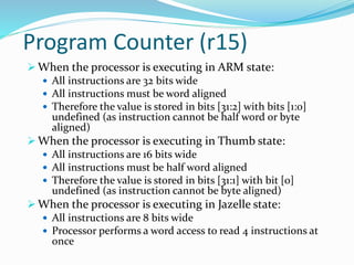 Program Counter (r15)
 When the processor is executing in ARM state:
 All instructions are 32 bits wide
 All instructions must be word aligned
 Therefore the value is stored in bits [31:2] with bits [1:0]
undefined (as instruction cannot be half word or byte
aligned)
 When the processor is executing in Thumb state:
 All instructions are 16 bits wide
 All instructions must be half word aligned
 Therefore the value is stored in bits [31:1] with bit [0]
undefined (as instruction cannot be byte aligned)
 When the processor is executing in Jazelle state:
 All instructions are 8 bits wide
 Processor performs a word access to read 4 instructions at
once
 