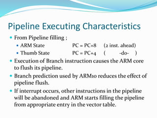 Pipeline Executing Characteristics
 From Pipeline filling ;
 ARM State PC = PC+8 (2 inst. ahead)
 Thumb State PC = PC+4 ( -do- )
 Execution of Branch instruction causes the ARM core
to flush its pipeline.
 Branch prediction used by ARM10 reduces the effect of
pipeline flush.
 If interrupt occurs, other instructions in the pipeline
will be abandoned and ARM starts filling the pipeline
from appropriate entry in the vector table.
 