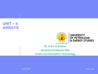 UNIT – 4
ARRAYS



                                Dr. P S V S Sridhar
                             Assistant Professor (SS)
                         Centre for Information Technology




           | Jan 2013|                                       © 2012 UPES
 