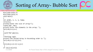 Sorting of Array- Bubble Sort
11/2/2020 Dr. Piyush Charan, Dept. of ECE, Integral University, Lucknow 8
#include<stdio.h>
#include<conio.h>
void main()
{
int a[50], n, i, j, temp;
clrscr();
printf("Enter the size of array=");
scanf("%d", &n);
printf("Enter the elements in the array: ");
for(i=0;i<n;i++)
{
scanf("%d",&a[i]);
}
//Sorting Logic
printf("The Sorted Array in Ascending order is ");
for(i=0;i<=(n-2);i++)
{
for(j=0;j<=(n-2)-i;j++)
{
if (a[j]>a[j+1])
 