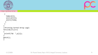 11/2/2020 Dr. Piyush Charan, Dept. of ECE, Integral University, Lucknow 9
{
temp=a[j];
a[j]=a[j+1];
a[j+1]=temp;
}
}
}
//Printing Sorted Array Logic
for(i=0;i<n;i++)
{
printf("%d ",a[i]);
}
getch();
}
 