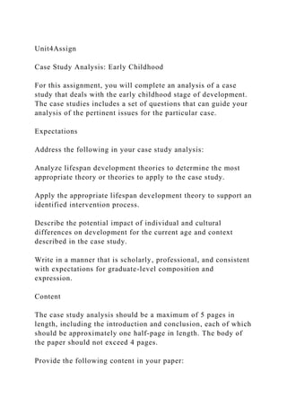 Unit4Assign
Case Study Analysis: Early Childhood
For this assignment, you will complete an analysis of a case
study that deals with the early childhood stage of development.
The case studies includes a set of questions that can guide your
analysis of the pertinent issues for the particular case.
Expectations
Address the following in your case study analysis:
Analyze lifespan development theories to determine the most
appropriate theory or theories to apply to the case study.
Apply the appropriate lifespan development theory to support an
identified intervention process.
Describe the potential impact of individual and cultural
differences on development for the current age and context
described in the case study.
Write in a manner that is scholarly, professional, and consistent
with expectations for graduate-level composition and
expression.
Content
The case study analysis should be a maximum of 5 pages in
length, including the introduction and conclusion, each of which
should be approximately one half-page in length. The body of
the paper should not exceed 4 pages.
Provide the following content in your paper:
 
