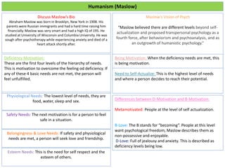 Humanism (Maslow)
Discuss Maslow’s Bio
Abraham Maslow was born in Brooklyn, New York in 1908. His
parents were Russian immigrants and had a hard time raising him
financially. Maslow was very smart and had a high IQ of 195. He
studied at University of Wisconsin and Columbia University. He was
sough after psychotherapy while experiencing anxiety and died of a
heart attack shortly after.
Maslow’s Vision of Psych
“Maslow believed there are different levels beyond self-
actualization and proposed transpersonal psychology as a
fourth force, after behaviorism and psychoanalysis, and as
an outgrowth of humanistic psychology.”
Deficiency Motivation:
These are the first four levels of the hierarchy of needs.
This is motivation to overcome the feeling od deficiency. If
any of these 4 basic needs are not met, the person will
feel unfulfilled.
Physiological Needs: The lowest level of needs, they are
food, water, sleep and sex.
Being Motivation: When the deficiency needs are met, this
is being motivation.
Need to Self-Actualize: This is the highest level of needs
and where a person decides to reach their potential.
Safety Needs: The next motivation is for a person to feel
safe in a situation.
Belongingness & Love Needs: If safety and physiological
needs are met, a person will seek love and friendship.
Esteem Needs: This is the need for self respect and the
esteem of others.
Differences between D-Motivation and B-Motivation:
Metamotivated: People at the level of self actualization.
B-Love: The B stands for “becoming”. People at this level
want psychological freedom, Maslow describes them as
non-possessive and enjoyable.
D-Love: Full of jealousy and anxiety. This is described as
deficiency levels being low.
 