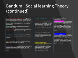 Bandura: Social learning Theory
(continued)
Observational Learning and Modeling: To put it in
simple terms, Bandura states that humans learn by
observing. Observational learning messes with the
theory that people can only learn with reinforcement.
Bandura states we can separate the learning and
performance.
Modeling- Behavioral changes that result from
exposures to models.
Vicarious learning- New responses are based on the
models we see of situations in front of us.
Identification- Power VS. Status Effects: Power is
controller of rewards; status is the recipients of the
rewards.
Examples: Children observing various models and
seeing which ones they are drawn to.
Modeling aggression- Researchers showed a video of
someone being aggressive to a doll to see if the
children would have aggressive behavior after the
video.
Therapy: Efficacy Beliefs
How it works: Changing self efficacy
behaviors will help change fears and
avoidant behavior. If someone can
get over a fear or phobia, they will
see that life is a lot more tolerable.
What’s it good for? It is good for
people’s ability to cope with past
childhood traumas and other post
traumatic events.
How to change efficacy
expectations through therapy: Talk
therapy, behavioral therapy and
other techniques will help people
have breakthroughs in therapy.
These therapies help change
dysfunctional expectancies.
The Person in the Social
Environment:
Collective Efficacy- Bandura suggest
collective efficacy takes place when
a group of people believe they can
achieve the goal they are after. If
everyone in the group can achieve
this, they will be able to move past
the obstacles and obtain what they
wish.
Moral Disengagement- Individuals
fail to keep themselves in check and
have very high standards for
themselves. Because of this, they
will engage in very immoral
standards. They do these acts and
then use it by saying the ends
justify the means.
 