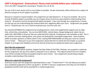 UNIT 4 Assignment: (Instructions) Please read carefully before your submission.
This is the UNIT 4 Assignment consisting of Chapters (13, 14, & 15)
You are to fill in each section with as much detail as possible. Answer all prompts, define all key terms, explain all
theories and give as much support as possible.
Because it is based on several chapters, this assignment can take between 6 – 8 hours to complete. Be sure to
provide AS MUCH support as possible, you are trying to show me that you have excellent understanding of the
material. All sections must be answered with depth and detail. If you rush through your assignments, it shows
me that you are not understanding the material which will negatively affect your score. Assignments are graded
from 0 – 10 points per unit, so it is best to maximize your score for each unit.
You should CUSTOMIZE this assignment by including pictures, charts and supplemental support such as video
links, article links, and websites. You can also ADD SLIDES, extend boxes, change background, attach clip art,
video links, ANYTHING to show me that you understand the material, including your own examples as well. FILL in
ALL sections and leave nothing blank, since points are deducted for incomplete assignments. Some students
prefer to answer questions on Word, which is fine. Leaving ANYTHING BLANK can drop your score to a 4 point
score or lower. *Because it is your first assignment, please feel free to submit the first chapter as a practice
chapter so as to get some feedback and ensure that you know how to upload and attach your assignment.
Don’t like this assignment?
There are other alternatives (outlines, Original YouTube Videos & Ted Talks, Podcasts, are accepted in substitute
for this assignment, but you must submit a proposal to me in advance. The original content from all 3 chapters
must still be included and they are graded using the same criteria. Your assignments should always display
complete understanding of the material.
Where do I submit this Assignment?
Scroll your cursor over the assignment download where it says “**Submit Here**” this will allow you to attach
your completed assignment so that I can grade it. Do NOT e-mail your assignments since they are not linked to
gradebook and NO credit will be awarded for e-mailed assignments.
 