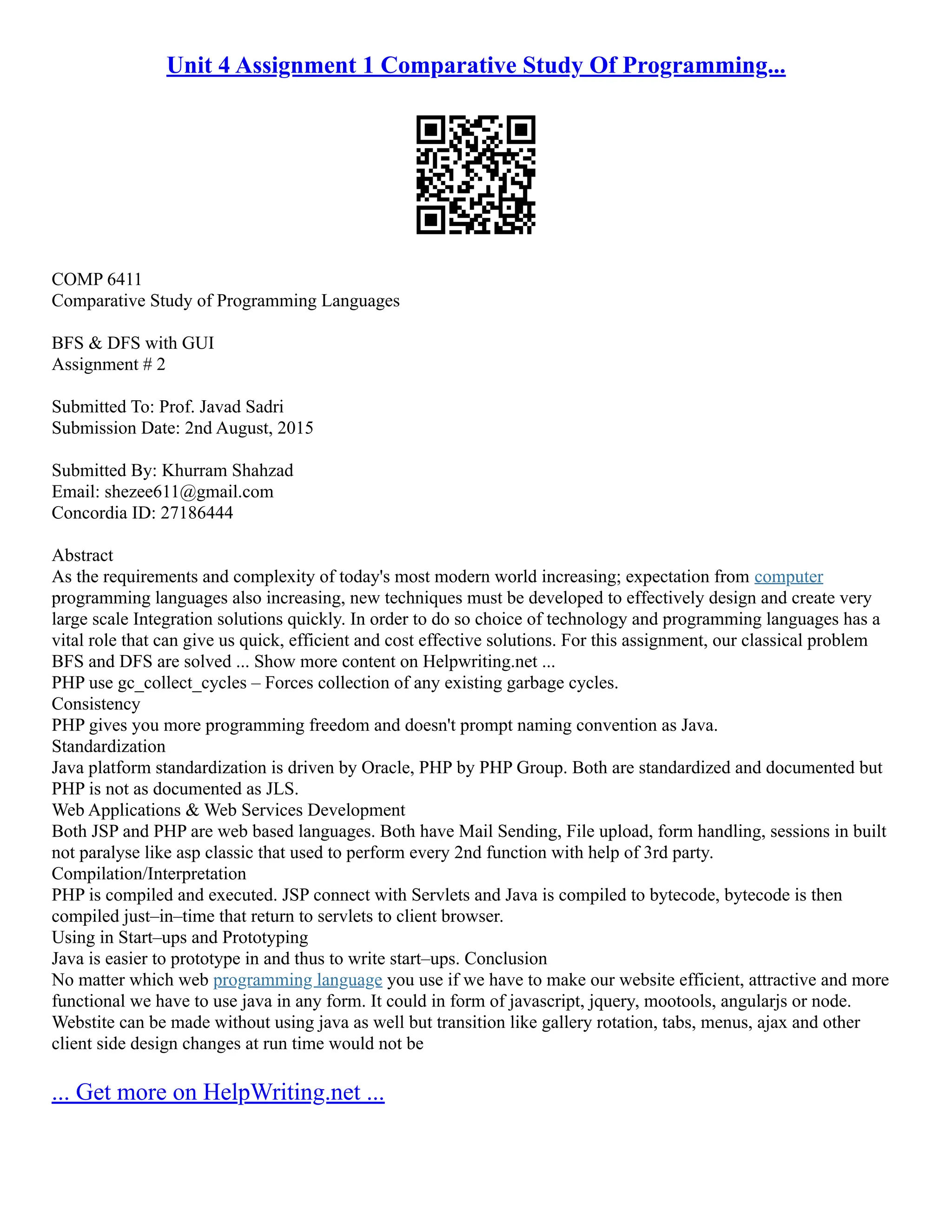 Unit 4 Assignment 1 Comparative Study Of Programming... COMP 6411 Comparative Study of Programming Languages BFS & DFS with GUI Assignment # 2 Submitted To: Prof. Javad Sadri Submission Date: 2nd August, 2015 Submitted By: Khurram Shahzad Email: shezee611@gmail.com Concordia ID: 27186444 Abstract As the requirements and complexity of today's most modern world increasing; expectation from computer programming languages also increasing, new techniques must be developed to effectively design and create very large scale Integration solutions quickly. In order to do so choice of technology and programming languages has a vital role that can give us quick, efficient and cost effective solutions. For this assignment, our classical problem BFS and DFS are solved ... Show more content on Helpwriting.net ... PHP use gc_collect_cycles – Forces collection of any existing garbage cycles. Consistency PHP gives you more programming freedom and doesn't prompt naming convention as Java. Standardization Java platform standardization is driven by Oracle, PHP by PHP Group. Both are standardized and documented but PHP is not as documented as JLS. Web Applications & Web Services Development Both JSP and PHP are web based languages. Both have Mail Sending, File upload, form handling, sessions in built not paralyse like asp classic that used to perform every 2nd function with help of 3rd party. Compilation/Interpretation PHP is compiled and executed. JSP connect with Servlets and Java is compiled to bytecode, bytecode is then compiled just–in–time that return to servlets to client browser. Using in Start–ups and Prototyping Java is easier to prototype in and thus to write start–ups. Conclusion No matter which web programming language you use if we have to make our website efficient, attractive and more functional we have to use java in any form. It could in form of javascript, jquery, mootools, angularjs or node. Webstite can be made without using java as well but transition like gallery rotation, tabs, menus, ajax and other client side design changes at run time would not be ... Get more on HelpWriting.net ... 