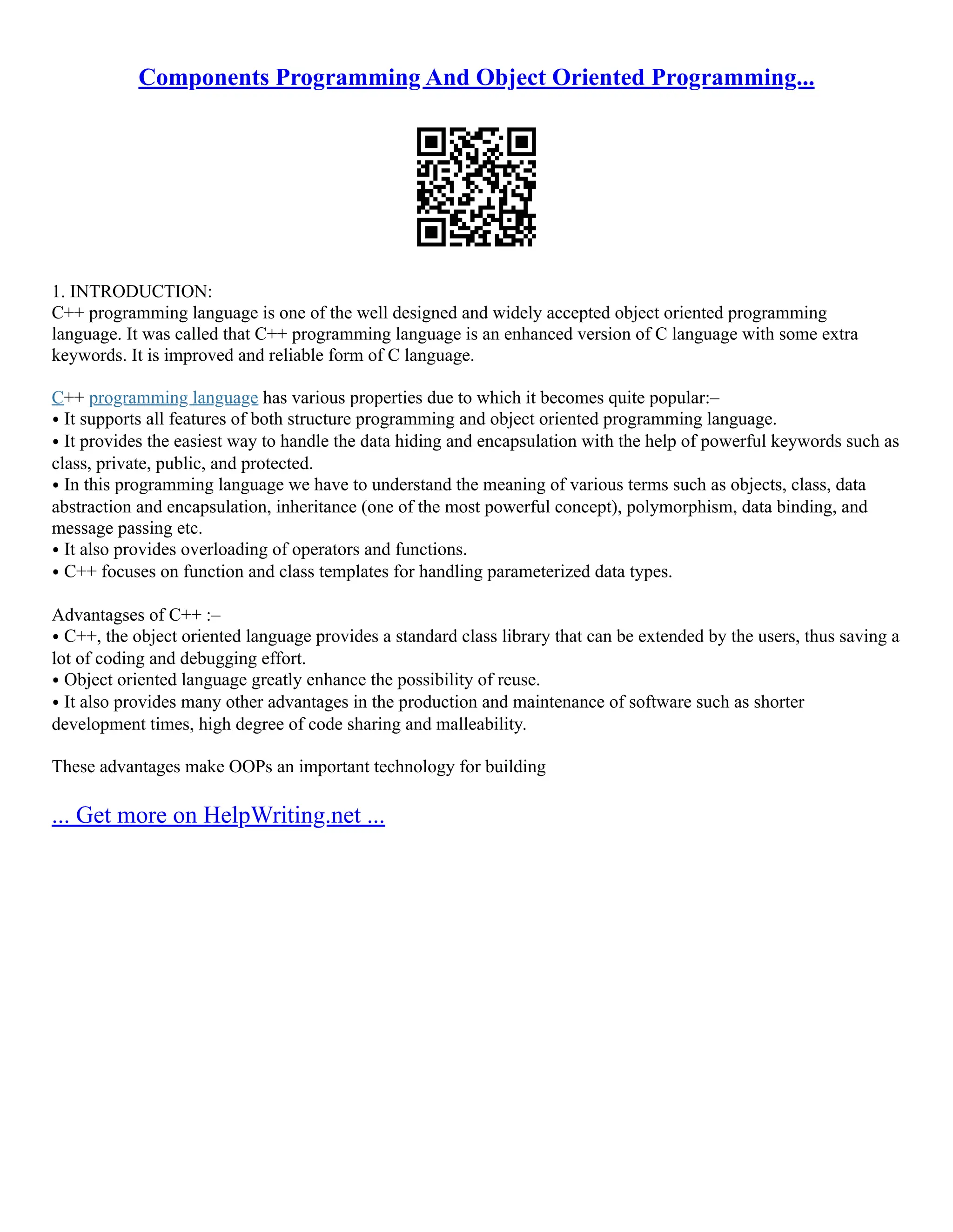Components Programming And Object Oriented Programming... 1. INTRODUCTION: C++ programming language is one of the well designed and widely accepted object oriented programming language. It was called that C++ programming language is an enhanced version of C language with some extra keywords. It is improved and reliable form of C language. C++ programming language has various properties due to which it becomes quite popular:– ⦁ It supports all features of both structure programming and object oriented programming language. ⦁ It provides the easiest way to handle the data hiding and encapsulation with the help of powerful keywords such as class, private, public, and protected. ⦁ In this programming language we have to understand the meaning of various terms such as objects, class, data abstraction and encapsulation, inheritance (one of the most powerful concept), polymorphism, data binding, and message passing etc. ⦁ It also provides overloading of operators and functions. ⦁ C++ focuses on function and class templates for handling parameterized data types. Advantagses of C++ :– ⦁ C++, the object oriented language provides a standard class library that can be extended by the users, thus saving a lot of coding and debugging effort. ⦁ Object oriented language greatly enhance the possibility of reuse. ⦁ It also provides many other advantages in the production and maintenance of software such as shorter development times, high degree of code sharing and malleability. These advantages make OOPs an important technology for building ... Get more on HelpWriting.net ... 