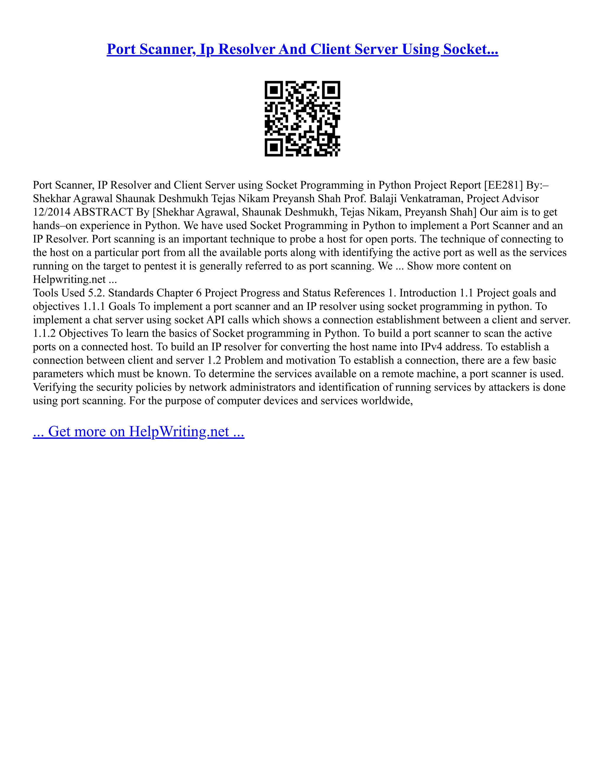 Port Scanner, Ip Resolver And Client Server Using Socket... Port Scanner, IP Resolver and Client Server using Socket Programming in Python Project Report [EE281] By:– Shekhar Agrawal Shaunak Deshmukh Tejas Nikam Preyansh Shah Prof. Balaji Venkatraman, Project Advisor 12/2014 ABSTRACT By [Shekhar Agrawal, Shaunak Deshmukh, Tejas Nikam, Preyansh Shah] Our aim is to get hands–on experience in Python. We have used Socket Programming in Python to implement a Port Scanner and an IP Resolver. Port scanning is an important technique to probe a host for open ports. The technique of connecting to the host on a particular port from all the available ports along with identifying the active port as well as the services running on the target to pentest it is generally referred to as port scanning. We ... Show more content on Helpwriting.net ... Tools Used 5.2. Standards Chapter 6 Project Progress and Status References 1. Introduction 1.1 Project goals and objectives 1.1.1 Goals To implement a port scanner and an IP resolver using socket programming in python. To implement a chat server using socket API calls which shows a connection establishment between a client and server. 1.1.2 Objectives To learn the basics of Socket programming in Python. To build a port scanner to scan the active ports on a connected host. To build an IP resolver for converting the host name into IPv4 address. To establish a connection between client and server 1.2 Problem and motivation To establish a connection, there are a few basic parameters which must be known. To determine the services available on a remote machine, a port scanner is used. Verifying the security policies by network administrators and identification of running services by attackers is done using port scanning. For the purpose of computer devices and services worldwide, ... Get more on HelpWriting.net ... 