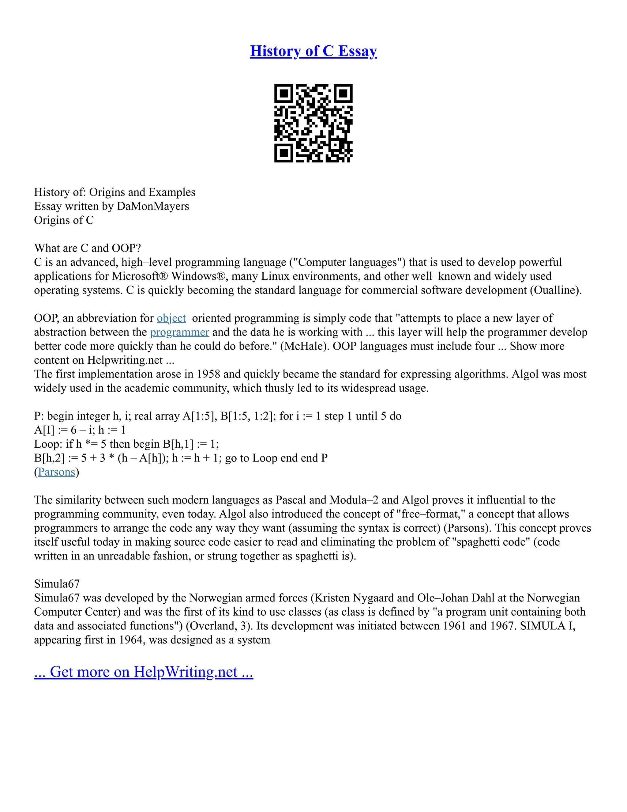 History of C Essay History of: Origins and Examples Essay written by DaMonMayers Origins of C What are C and OOP? C is an advanced, high–level programming language ("Computer languages") that is used to develop powerful applications for Microsoft® Windows®, many Linux environments, and other well–known and widely used operating systems. C is quickly becoming the standard language for commercial software development (Oualline). OOP, an abbreviation for object–oriented programming is simply code that "attempts to place a new layer of abstraction between the programmer and the data he is working with ... this layer will help the programmer develop better code more quickly than he could do before." (McHale). OOP languages must include four ... Show more content on Helpwriting.net ... The first implementation arose in 1958 and quickly became the standard for expressing algorithms. Algol was most widely used in the academic community, which thusly led to its widespread usage. P: begin integer h, i; real array A[1:5], B[1:5, 1:2]; for i := 1 step 1 until 5 do A[I] := 6 – i; h := 1 Loop: if h *= 5 then begin B[h,1] := 1; B[h,2] := 5 + 3 * (h – A[h]); h := h + 1; go to Loop end end P (Parsons) The similarity between such modern languages as Pascal and Modula–2 and Algol proves it influential to the programming community, even today. Algol also introduced the concept of "free–format," a concept that allows programmers to arrange the code any way they want (assuming the syntax is correct) (Parsons). This concept proves itself useful today in making source code easier to read and eliminating the problem of "spaghetti code" (code written in an unreadable fashion, or strung together as spaghetti is). Simula67 Simula67 was developed by the Norwegian armed forces (Kristen Nygaard and Ole–Johan Dahl at the Norwegian Computer Center) and was the first of its kind to use classes (as class is defined by "a program unit containing both data and associated functions") (Overland, 3). Its development was initiated between 1961 and 1967. SIMULA I, appearing first in 1964, was designed as a system ... Get more on HelpWriting.net ... 
