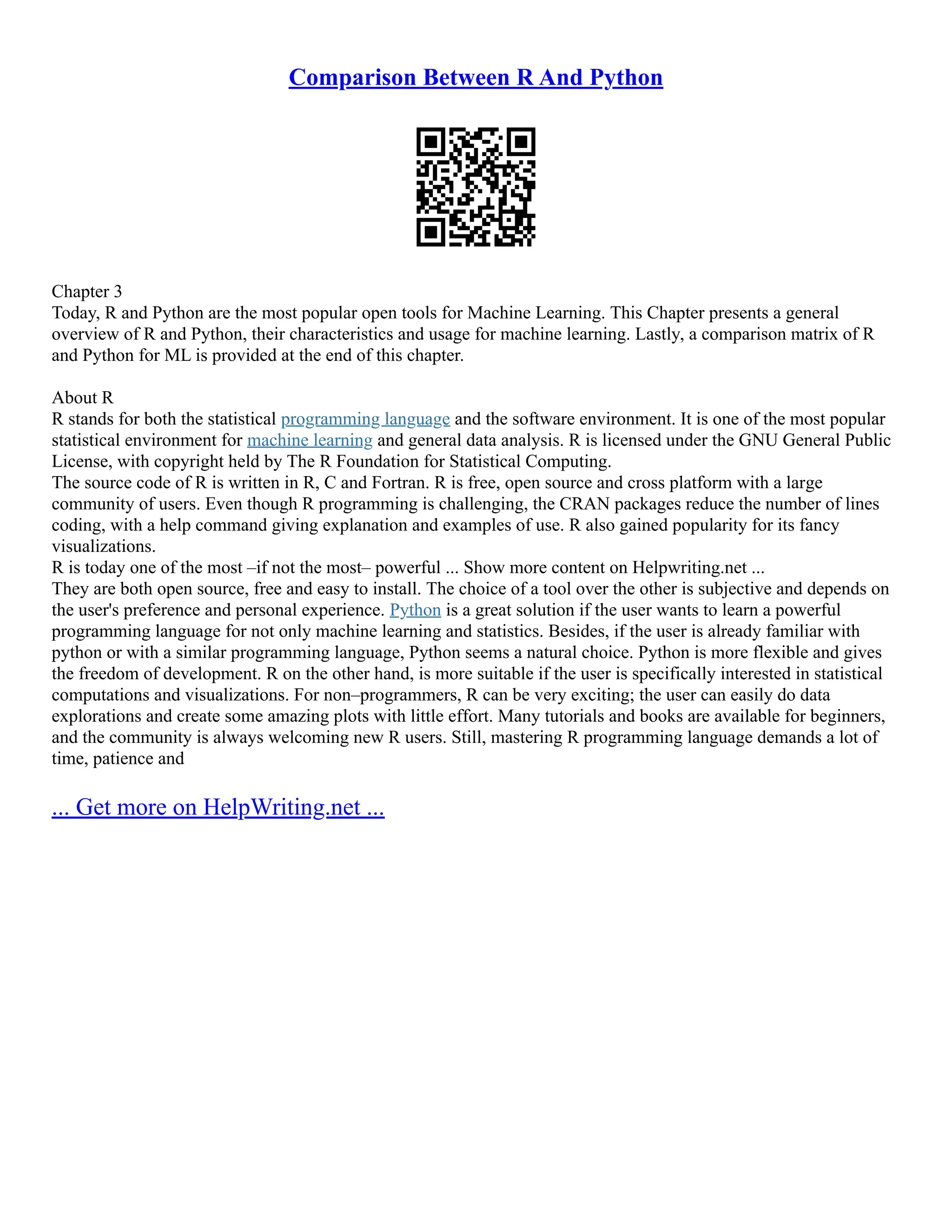 Comparison Between R And Python Chapter 3 Today, R and Python are the most popular open tools for Machine Learning. This Chapter presents a general overview of R and Python, their characteristics and usage for machine learning. Lastly, a comparison matrix of R and Python for ML is provided at the end of this chapter. About R R stands for both the statistical programming language and the software environment. It is one of the most popular statistical environment for machine learning and general data analysis. R is licensed under the GNU General Public License, with copyright held by The R Foundation for Statistical Computing. The source code of R is written in R, C and Fortran. R is free, open source and cross platform with a large community of users. Even though R programming is challenging, the CRAN packages reduce the number of lines coding, with a help command giving explanation and examples of use. R also gained popularity for its fancy visualizations. R is today one of the most –if not the most– powerful ... Show more content on Helpwriting.net ... They are both open source, free and easy to install. The choice of a tool over the other is subjective and depends on the user's preference and personal experience. Python is a great solution if the user wants to learn a powerful programming language for not only machine learning and statistics. Besides, if the user is already familiar with python or with a similar programming language, Python seems a natural choice. Python is more flexible and gives the freedom of development. R on the other hand, is more suitable if the user is specifically interested in statistical computations and visualizations. For non–programmers, R can be very exciting; the user can easily do data explorations and create some amazing plots with little effort. Many tutorials and books are available for beginners, and the community is always welcoming new R users. Still, mastering R programming language demands a lot of time, patience and ... Get more on HelpWriting.net ... 