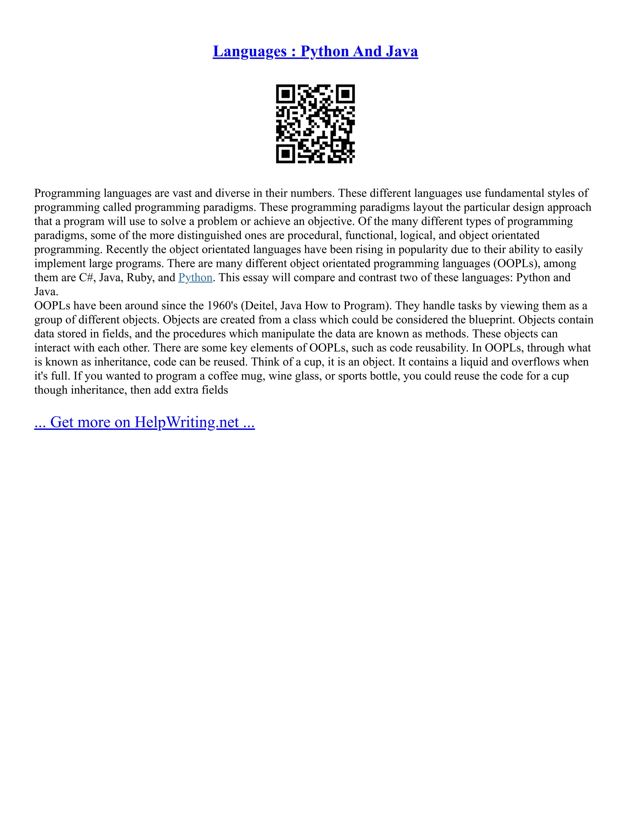 Languages : Python And Java Programming languages are vast and diverse in their numbers. These different languages use fundamental styles of programming called programming paradigms. These programming paradigms layout the particular design approach that a program will use to solve a problem or achieve an objective. Of the many different types of programming paradigms, some of the more distinguished ones are procedural, functional, logical, and object orientated programming. Recently the object orientated languages have been rising in popularity due to their ability to easily implement large programs. There are many different object orientated programming languages (OOPLs), among them are C#, Java, Ruby, and Python. This essay will compare and contrast two of these languages: Python and Java. OOPLs have been around since the 1960's (Deitel, Java How to Program). They handle tasks by viewing them as a group of different objects. Objects are created from a class which could be considered the blueprint. Objects contain data stored in fields, and the procedures which manipulate the data are known as methods. These objects can interact with each other. There are some key elements of OOPLs, such as code reusability. In OOPLs, through what is known as inheritance, code can be reused. Think of a cup, it is an object. It contains a liquid and overflows when it's full. If you wanted to program a coffee mug, wine glass, or sports bottle, you could reuse the code for a cup though inheritance, then add extra fields ... Get more on HelpWriting.net ... 