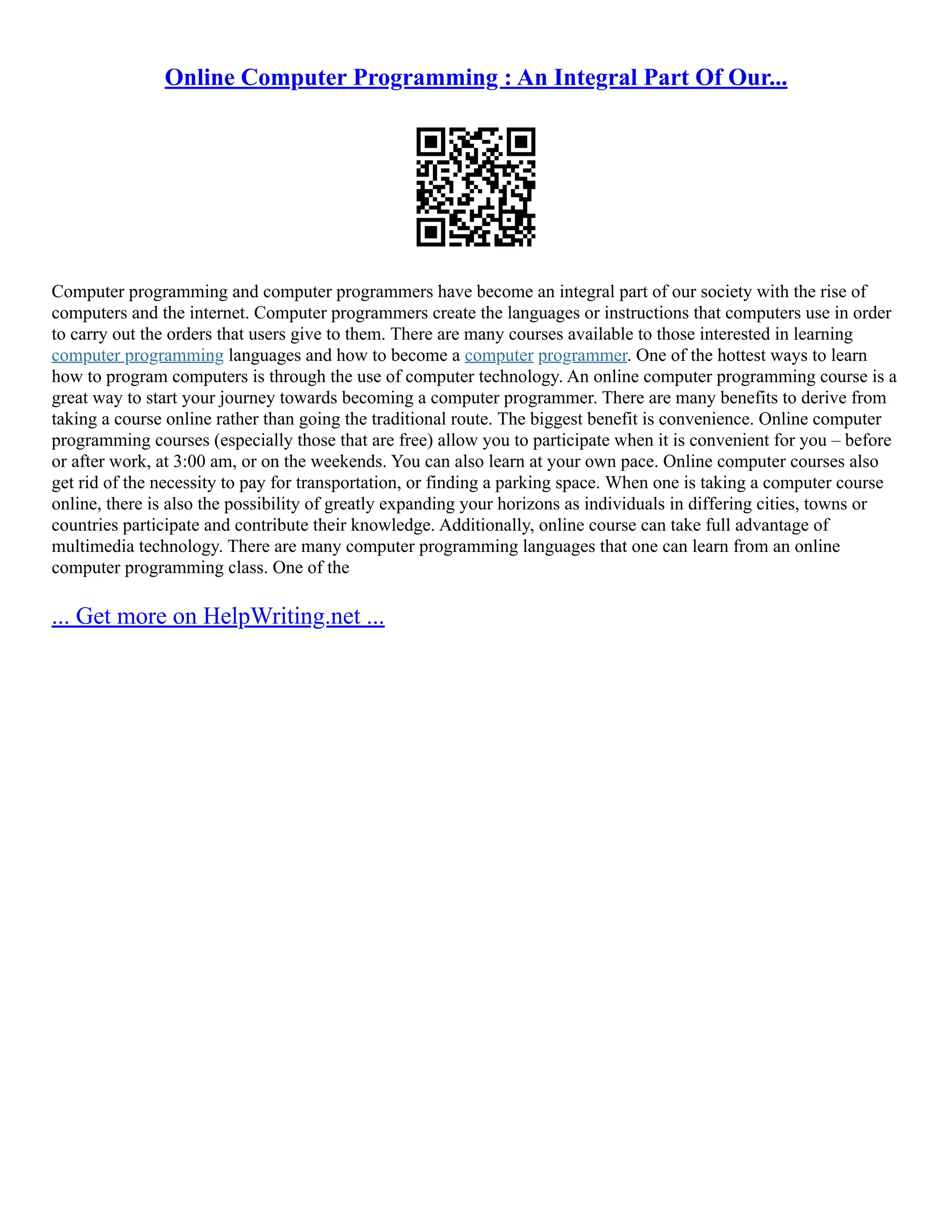 Online Computer Programming : An Integral Part Of Our... Computer programming and computer programmers have become an integral part of our society with the rise of computers and the internet. Computer programmers create the languages or instructions that computers use in order to carry out the orders that users give to them. There are many courses available to those interested in learning computer programming languages and how to become a computer programmer. One of the hottest ways to learn how to program computers is through the use of computer technology. An online computer programming course is a great way to start your journey towards becoming a computer programmer. There are many benefits to derive from taking a course online rather than going the traditional route. The biggest benefit is convenience. Online computer programming courses (especially those that are free) allow you to participate when it is convenient for you – before or after work, at 3:00 am, or on the weekends. You can also learn at your own pace. Online computer courses also get rid of the necessity to pay for transportation, or finding a parking space. When one is taking a computer course online, there is also the possibility of greatly expanding your horizons as individuals in differing cities, towns or countries participate and contribute their knowledge. Additionally, online course can take full advantage of multimedia technology. There are many computer programming languages that one can learn from an online computer programming class. One of the ... Get more on HelpWriting.net ... 