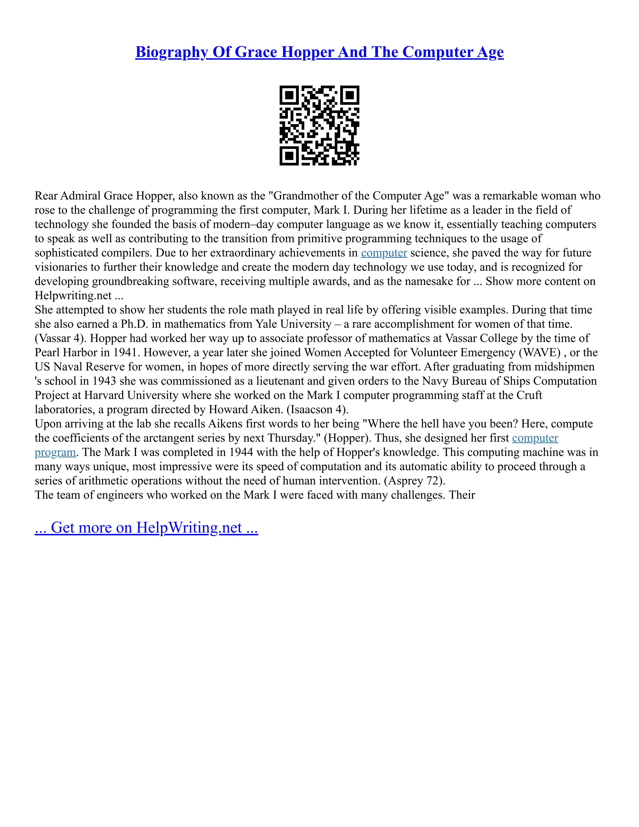 Biography Of Grace Hopper And The Computer Age Rear Admiral Grace Hopper, also known as the "Grandmother of the Computer Age" was a remarkable woman who rose to the challenge of programming the first computer, Mark I. During her lifetime as a leader in the field of technology she founded the basis of modern–day computer language as we know it, essentially teaching computers to speak as well as contributing to the transition from primitive programming techniques to the usage of sophisticated compilers. Due to her extraordinary achievements in computer science, she paved the way for future visionaries to further their knowledge and create the modern day technology we use today, and is recognized for developing groundbreaking software, receiving multiple awards, and as the namesake for ... Show more content on Helpwriting.net ... She attempted to show her students the role math played in real life by offering visible examples. During that time she also earned a Ph.D. in mathematics from Yale University – a rare accomplishment for women of that time. (Vassar 4). Hopper had worked her way up to associate professor of mathematics at Vassar College by the time of Pearl Harbor in 1941. However, a year later she joined Women Accepted for Volunteer Emergency (WAVE) , or the US Naval Reserve for women, in hopes of more directly serving the war effort. After graduating from midshipmen 's school in 1943 she was commissioned as a lieutenant and given orders to the Navy Bureau of Ships Computation Project at Harvard University where she worked on the Mark I computer programming staff at the Cruft laboratories, a program directed by Howard Aiken. (Isaacson 4). Upon arriving at the lab she recalls Aikens first words to her being "Where the hell have you been? Here, compute the coefficients of the arctangent series by next Thursday." (Hopper). Thus, she designed her first computer program. The Mark I was completed in 1944 with the help of Hopper's knowledge. This computing machine was in many ways unique, most impressive were its speed of computation and its automatic ability to proceed through a series of arithmetic operations without the need of human intervention. (Asprey 72). The team of engineers who worked on the Mark I were faced with many challenges. Their ... Get more on HelpWriting.net ... 