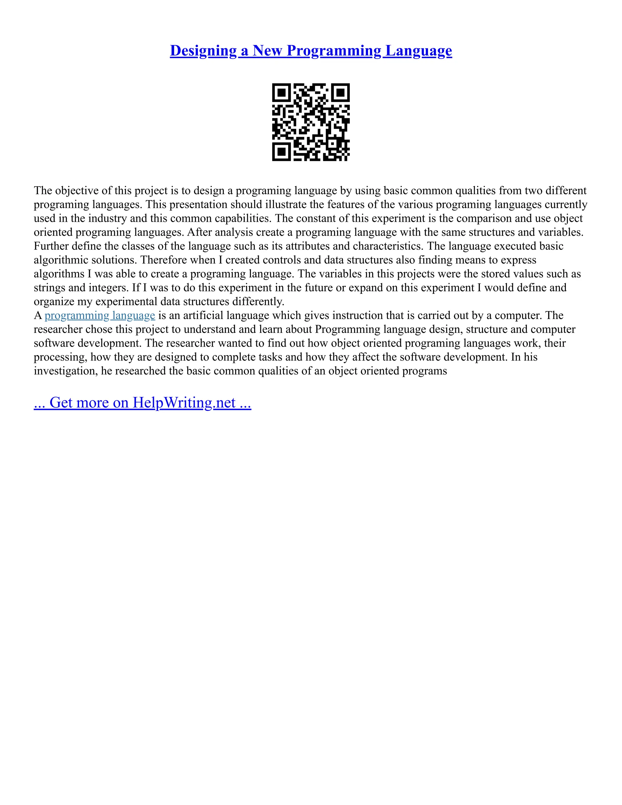 Designing a New Programming Language The objective of this project is to design a programing language by using basic common qualities from two different programing languages. This presentation should illustrate the features of the various programing languages currently used in the industry and this common capabilities. The constant of this experiment is the comparison and use object oriented programing languages. After analysis create a programing language with the same structures and variables. Further define the classes of the language such as its attributes and characteristics. The language executed basic algorithmic solutions. Therefore when I created controls and data structures also finding means to express algorithms I was able to create a programing language. The variables in this projects were the stored values such as strings and integers. If I was to do this experiment in the future or expand on this experiment I would define and organize my experimental data structures differently. A programming language is an artificial language which gives instruction that is carried out by a computer. The researcher chose this project to understand and learn about Programming language design, structure and computer software development. The researcher wanted to find out how object oriented programing languages work, their processing, how they are designed to complete tasks and how they affect the software development. In his investigation, he researched the basic common qualities of an object oriented programs ... Get more on HelpWriting.net ... 