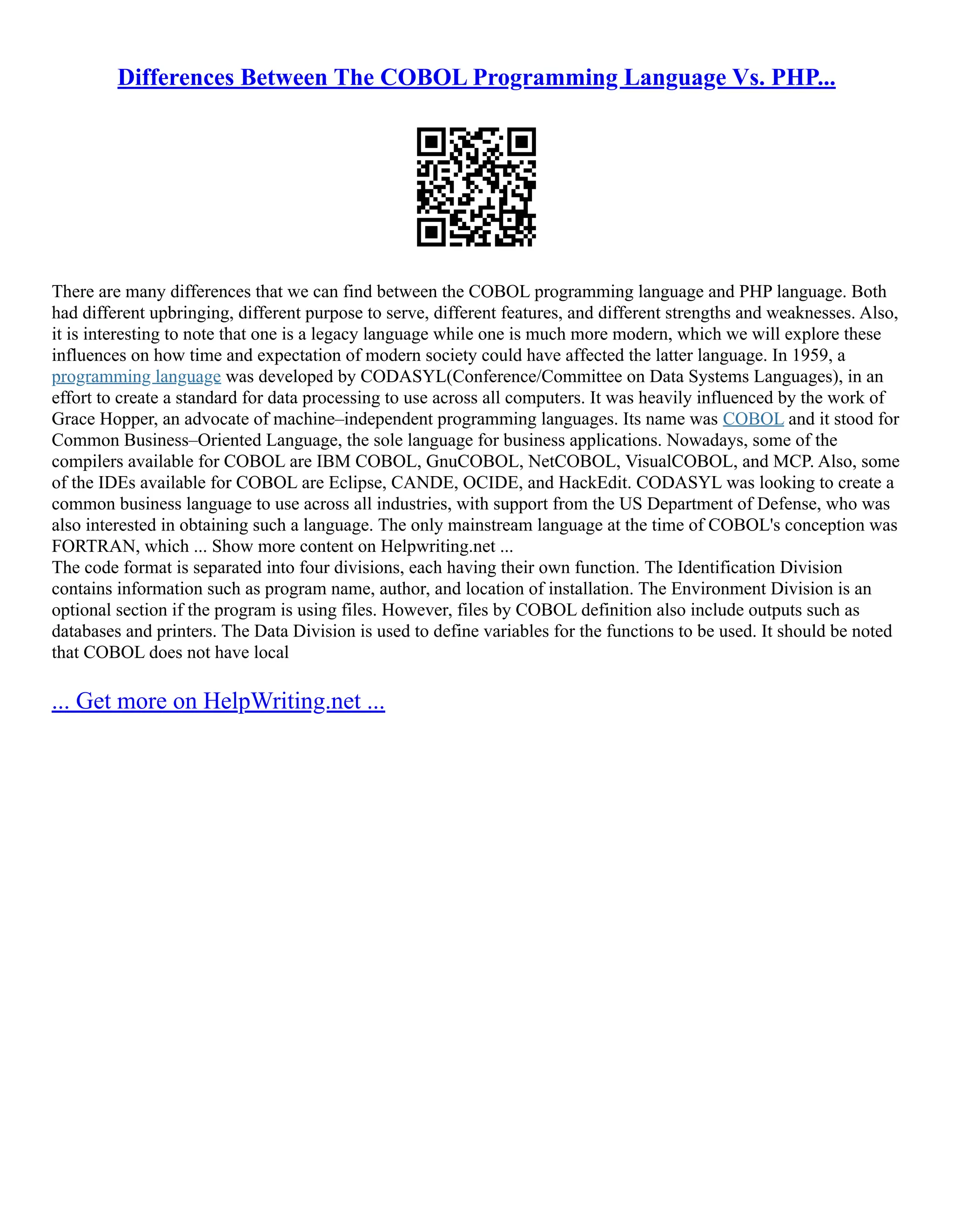 Differences Between The COBOL Programming Language Vs. PHP... There are many differences that we can find between the COBOL programming language and PHP language. Both had different upbringing, different purpose to serve, different features, and different strengths and weaknesses. Also, it is interesting to note that one is a legacy language while one is much more modern, which we will explore these influences on how time and expectation of modern society could have affected the latter language. In 1959, a programming language was developed by CODASYL(Conference/Committee on Data Systems Languages), in an effort to create a standard for data processing to use across all computers. It was heavily influenced by the work of Grace Hopper, an advocate of machine–independent programming languages. Its name was COBOL and it stood for Common Business–Oriented Language, the sole language for business applications. Nowadays, some of the compilers available for COBOL are IBM COBOL, GnuCOBOL, NetCOBOL, VisualCOBOL, and MCP. Also, some of the IDEs available for COBOL are Eclipse, CANDE, OCIDE, and HackEdit. CODASYL was looking to create a common business language to use across all industries, with support from the US Department of Defense, who was also interested in obtaining such a language. The only mainstream language at the time of COBOL's conception was FORTRAN, which ... Show more content on Helpwriting.net ... The code format is separated into four divisions, each having their own function. The Identification Division contains information such as program name, author, and location of installation. The Environment Division is an optional section if the program is using files. However, files by COBOL definition also include outputs such as databases and printers. The Data Division is used to define variables for the functions to be used. It should be noted that COBOL does not have local ... Get more on HelpWriting.net ... 