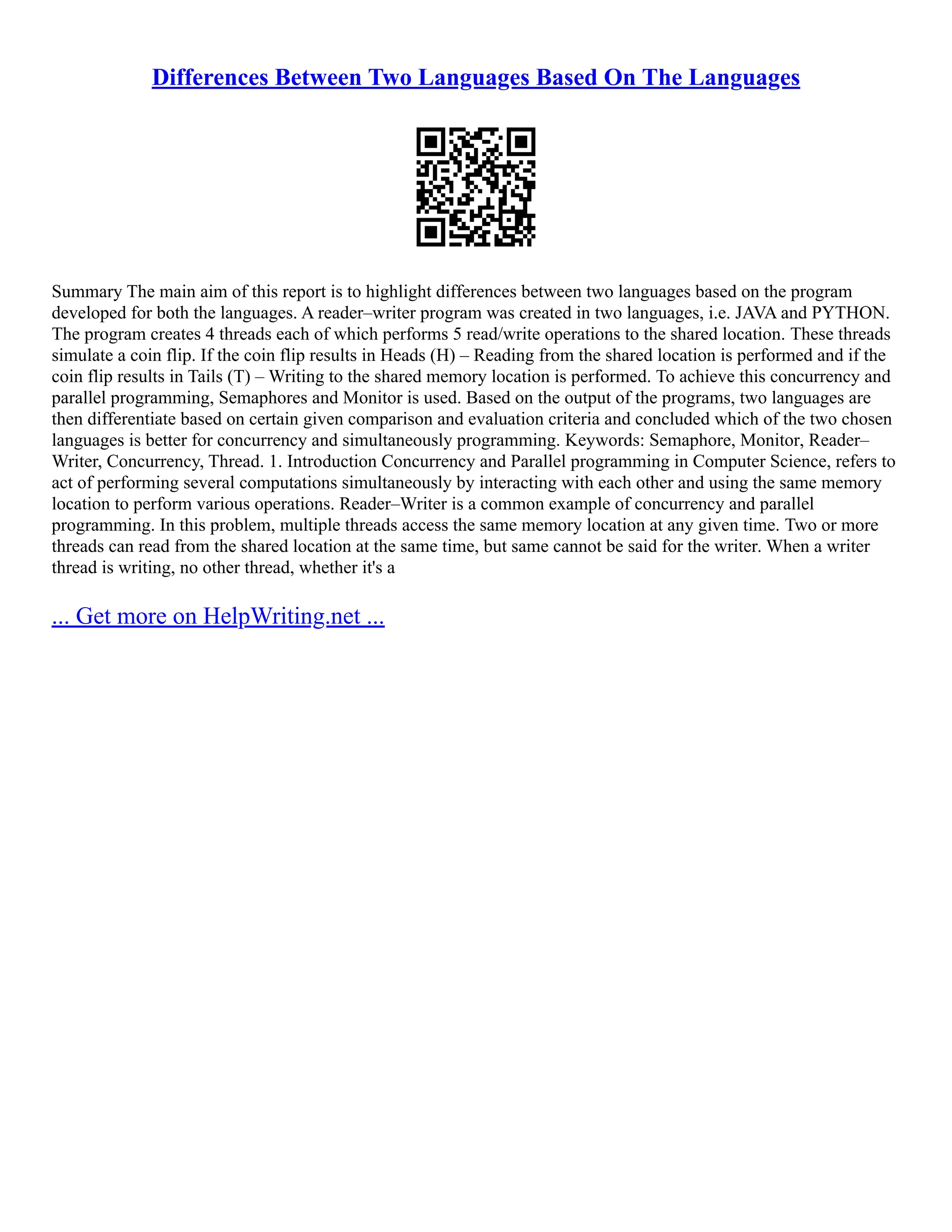 Differences Between Two Languages Based On The Languages Summary The main aim of this report is to highlight differences between two languages based on the program developed for both the languages. A reader–writer program was created in two languages, i.e. JAVA and PYTHON. The program creates 4 threads each of which performs 5 read/write operations to the shared location. These threads simulate a coin flip. If the coin flip results in Heads (H) – Reading from the shared location is performed and if the coin flip results in Tails (T) – Writing to the shared memory location is performed. To achieve this concurrency and parallel programming, Semaphores and Monitor is used. Based on the output of the programs, two languages are then differentiate based on certain given comparison and evaluation criteria and concluded which of the two chosen languages is better for concurrency and simultaneously programming. Keywords: Semaphore, Monitor, Reader– Writer, Concurrency, Thread. 1. Introduction Concurrency and Parallel programming in Computer Science, refers to act of performing several computations simultaneously by interacting with each other and using the same memory location to perform various operations. Reader–Writer is a common example of concurrency and parallel programming. In this problem, multiple threads access the same memory location at any given time. Two or more threads can read from the shared location at the same time, but same cannot be said for the writer. When a writer thread is writing, no other thread, whether it's a ... Get more on HelpWriting.net ... 