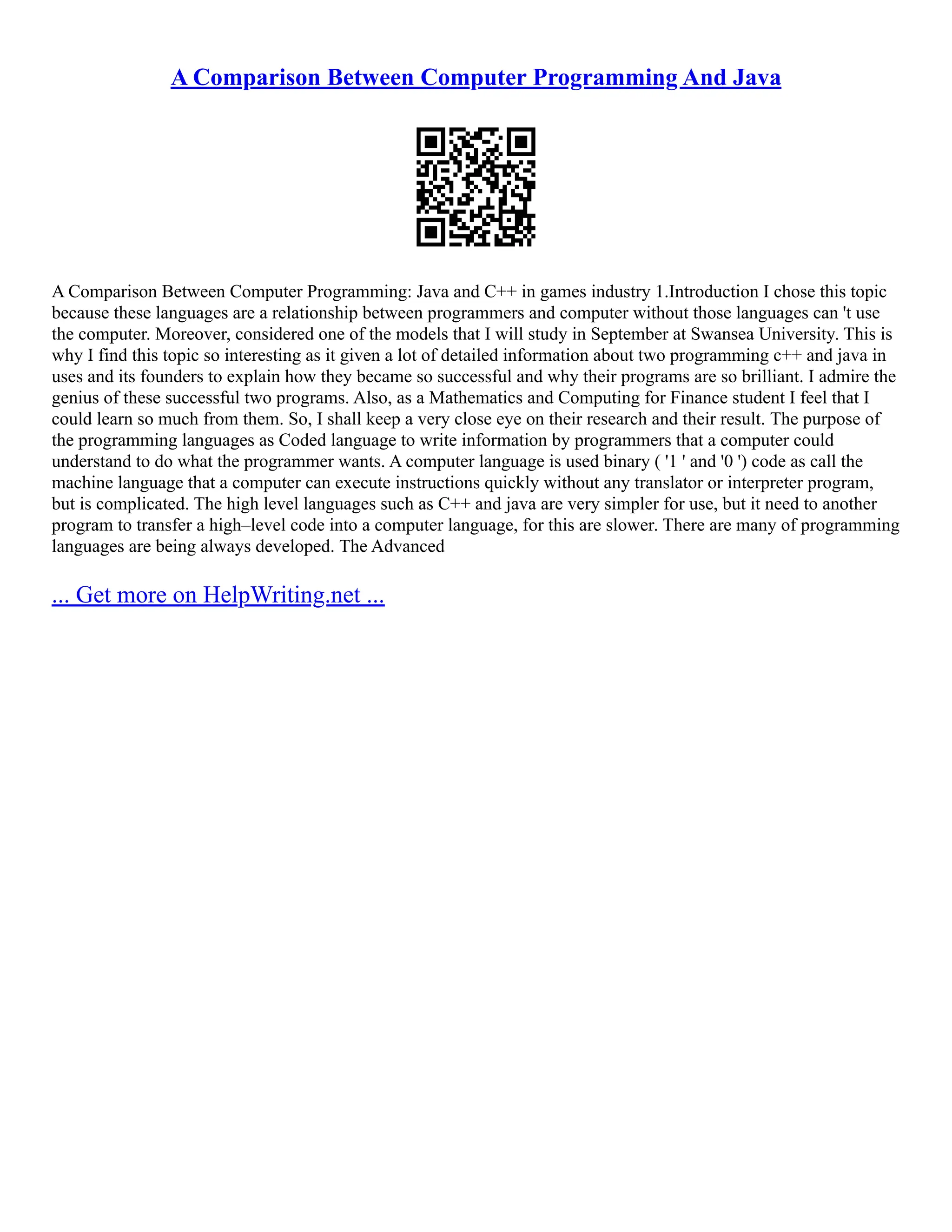 A Comparison Between Computer Programming And Java A Comparison Between Computer Programming: Java and C++ in games industry 1.Introduction I chose this topic because these languages are a relationship between programmers and computer without those languages can 't use the computer. Moreover, considered one of the models that I will study in September at Swansea University. This is why I find this topic so interesting as it given a lot of detailed information about two programming c++ and java in uses and its founders to explain how they became so successful and why their programs are so brilliant. I admire the genius of these successful two programs. Also, as a Mathematics and Computing for Finance student I feel that I could learn so much from them. So, I shall keep a very close eye on their research and their result. The purpose of the programming languages as Coded language to write information by programmers that a computer could understand to do what the programmer wants. A computer language is used binary ( '1 ' and '0 ') code as call the machine language that a computer can execute instructions quickly without any translator or interpreter program, but is complicated. The high level languages such as C++ and java are very simpler for use, but it need to another program to transfer a high–level code into a computer language, for this are slower. There are many of programming languages are being always developed. The Advanced ... Get more on HelpWriting.net ... 