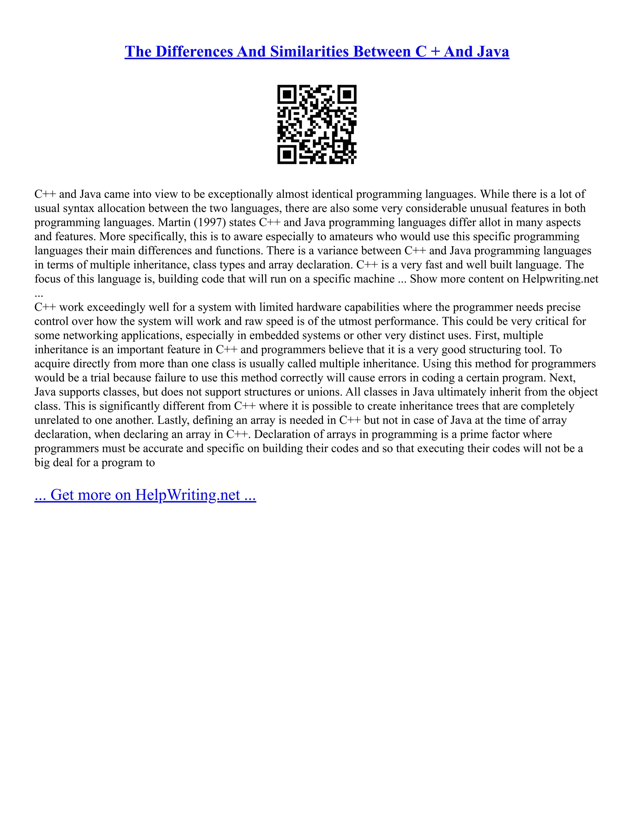 The Differences And Similarities Between C + And Java C++ and Java came into view to be exceptionally almost identical programming languages. While there is a lot of usual syntax allocation between the two languages, there are also some very considerable unusual features in both programming languages. Martin (1997) states C++ and Java programming languages differ allot in many aspects and features. More specifically, this is to aware especially to amateurs who would use this specific programming languages their main differences and functions. There is a variance between C++ and Java programming languages in terms of multiple inheritance, class types and array declaration. C++ is a very fast and well built language. The focus of this language is, building code that will run on a specific machine ... Show more content on Helpwriting.net ... C++ work exceedingly well for a system with limited hardware capabilities where the programmer needs precise control over how the system will work and raw speed is of the utmost performance. This could be very critical for some networking applications, especially in embedded systems or other very distinct uses. First, multiple inheritance is an important feature in C++ and programmers believe that it is a very good structuring tool. To acquire directly from more than one class is usually called multiple inheritance. Using this method for programmers would be a trial because failure to use this method correctly will cause errors in coding a certain program. Next, Java supports classes, but does not support structures or unions. All classes in Java ultimately inherit from the object class. This is significantly different from C++ where it is possible to create inheritance trees that are completely unrelated to one another. Lastly, defining an array is needed in C++ but not in case of Java at the time of array declaration, when declaring an array in C++. Declaration of arrays in programming is a prime factor where programmers must be accurate and specific on building their codes and so that executing their codes will not be a big deal for a program to ... Get more on HelpWriting.net ... 