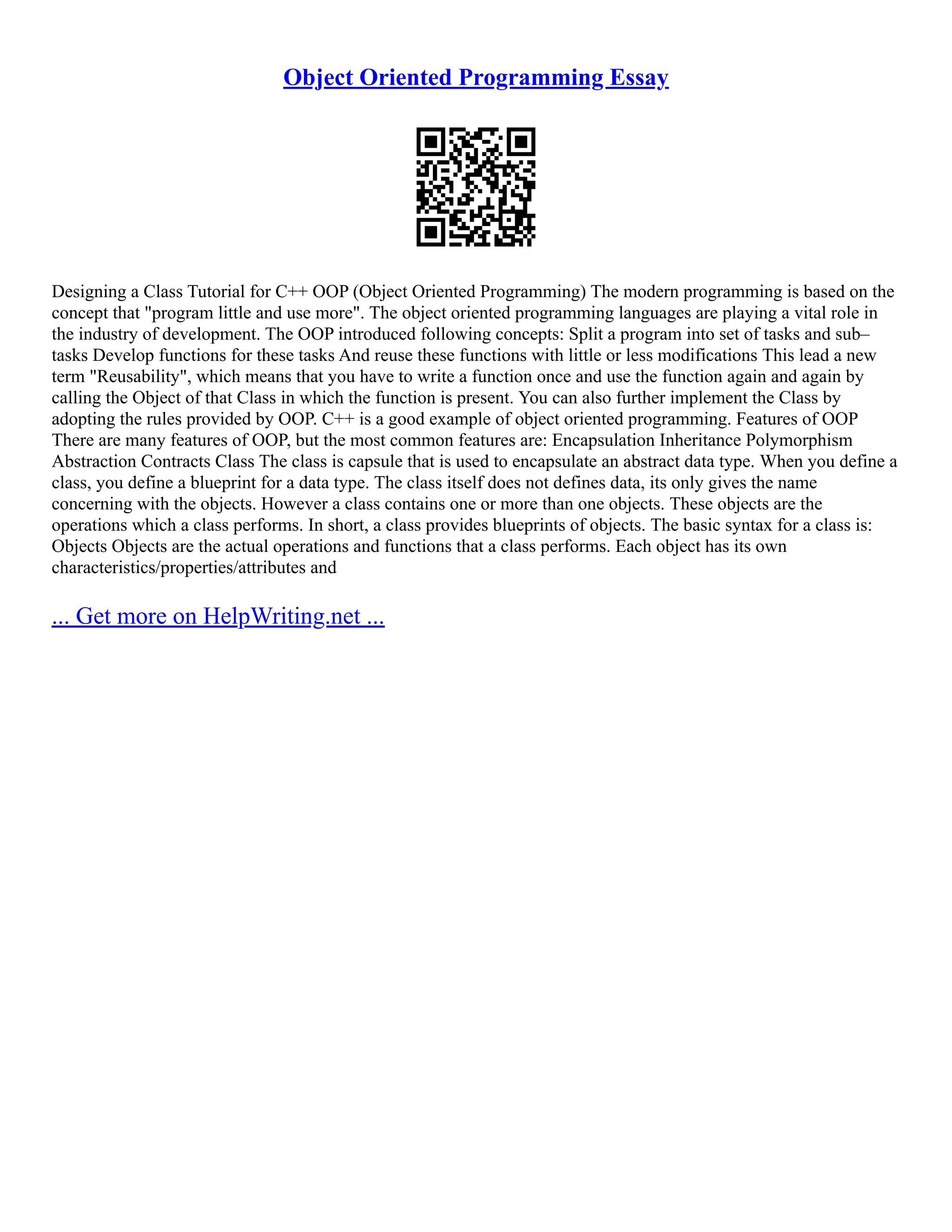 Object Oriented Programming Essay Designing a Class Tutorial for C++ OOP (Object Oriented Programming) The modern programming is based on the concept that "program little and use more". The object oriented programming languages are playing a vital role in the industry of development. The OOP introduced following concepts: Split a program into set of tasks and sub– tasks Develop functions for these tasks And reuse these functions with little or less modifications This lead a new term "Reusability", which means that you have to write a function once and use the function again and again by calling the Object of that Class in which the function is present. You can also further implement the Class by adopting the rules provided by OOP. C++ is a good example of object oriented programming. Features of OOP There are many features of OOP, but the most common features are: Encapsulation Inheritance Polymorphism Abstraction Contracts Class The class is capsule that is used to encapsulate an abstract data type. When you define a class, you define a blueprint for a data type. The class itself does not defines data, its only gives the name concerning with the objects. However a class contains one or more than one objects. These objects are the operations which a class performs. In short, a class provides blueprints of objects. The basic syntax for a class is: Objects Objects are the actual operations and functions that a class performs. Each object has its own characteristics/properties/attributes and ... Get more on HelpWriting.net ... 