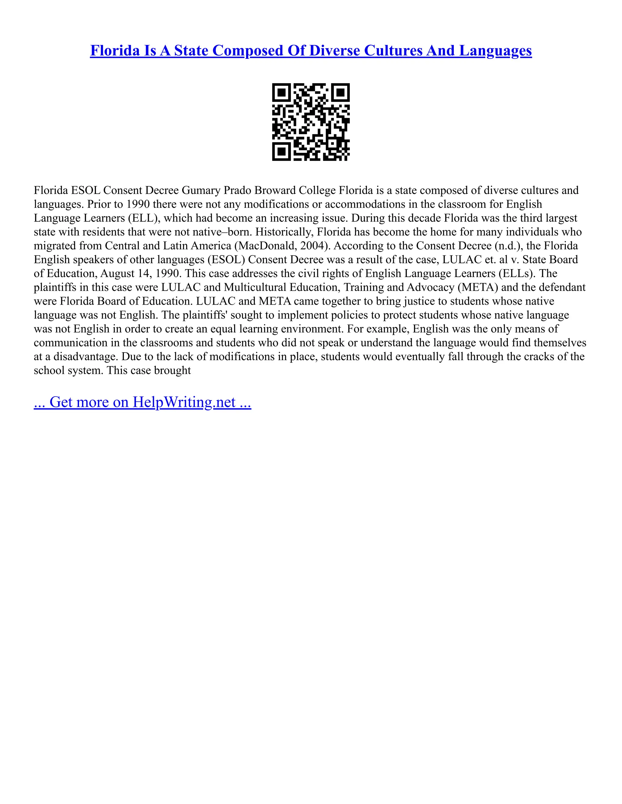 Florida Is A State Composed Of Diverse Cultures And Languages Florida ESOL Consent Decree Gumary Prado Broward College Florida is a state composed of diverse cultures and languages. Prior to 1990 there were not any modifications or accommodations in the classroom for English Language Learners (ELL), which had become an increasing issue. During this decade Florida was the third largest state with residents that were not native–born. Historically, Florida has become the home for many individuals who migrated from Central and Latin America (MacDonald, 2004). According to the Consent Decree (n.d.), the Florida English speakers of other languages (ESOL) Consent Decree was a result of the case, LULAC et. al v. State Board of Education, August 14, 1990. This case addresses the civil rights of English Language Learners (ELLs). The plaintiffs in this case were LULAC and Multicultural Education, Training and Advocacy (META) and the defendant were Florida Board of Education. LULAC and META came together to bring justice to students whose native language was not English. The plaintiffs' sought to implement policies to protect students whose native language was not English in order to create an equal learning environment. For example, English was the only means of communication in the classrooms and students who did not speak or understand the language would find themselves at a disadvantage. Due to the lack of modifications in place, students would eventually fall through the cracks of the school system. This case brought ... Get more on HelpWriting.net ... 