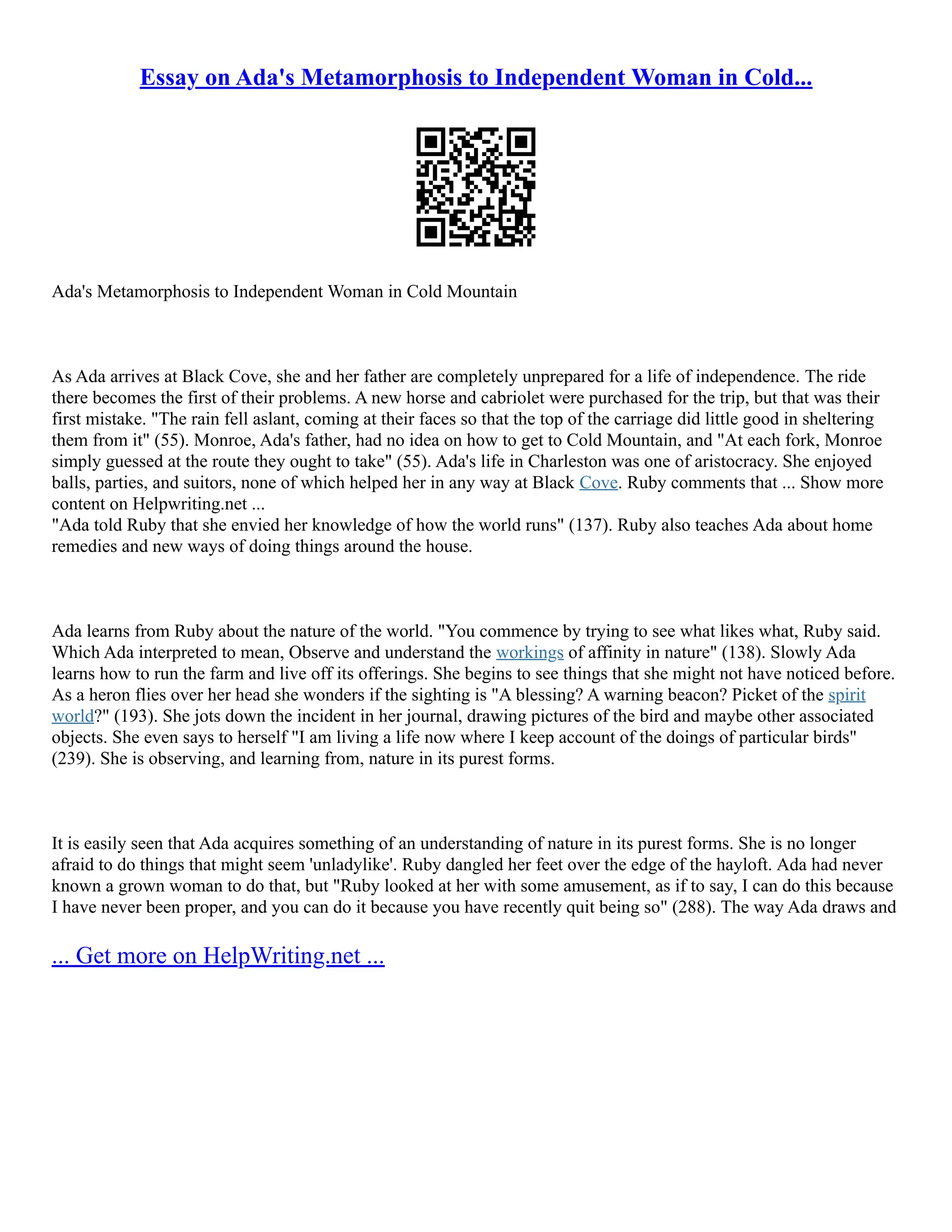 Essay on Ada's Metamorphosis to Independent Woman in Cold... Ada's Metamorphosis to Independent Woman in Cold Mountain As Ada arrives at Black Cove, she and her father are completely unprepared for a life of independence. The ride there becomes the first of their problems. A new horse and cabriolet were purchased for the trip, but that was their first mistake. "The rain fell aslant, coming at their faces so that the top of the carriage did little good in sheltering them from it" (55). Monroe, Ada's father, had no idea on how to get to Cold Mountain, and "At each fork, Monroe simply guessed at the route they ought to take" (55). Ada's life in Charleston was one of aristocracy. She enjoyed balls, parties, and suitors, none of which helped her in any way at Black Cove. Ruby comments that ... Show more content on Helpwriting.net ... "Ada told Ruby that she envied her knowledge of how the world runs" (137). Ruby also teaches Ada about home remedies and new ways of doing things around the house. Ada learns from Ruby about the nature of the world. "You commence by trying to see what likes what, Ruby said. Which Ada interpreted to mean, Observe and understand the workings of affinity in nature" (138). Slowly Ada learns how to run the farm and live off its offerings. She begins to see things that she might not have noticed before. As a heron flies over her head she wonders if the sighting is "A blessing? A warning beacon? Picket of the spirit world?" (193). She jots down the incident in her journal, drawing pictures of the bird and maybe other associated objects. She even says to herself "I am living a life now where I keep account of the doings of particular birds" (239). She is observing, and learning from, nature in its purest forms. It is easily seen that Ada acquires something of an understanding of nature in its purest forms. She is no longer afraid to do things that might seem 'unladylike'. Ruby dangled her feet over the edge of the hayloft. Ada had never known a grown woman to do that, but "Ruby looked at her with some amusement, as if to say, I can do this because I have never been proper, and you can do it because you have recently quit being so" (288). The way Ada draws and ... Get more on HelpWriting.net ... 