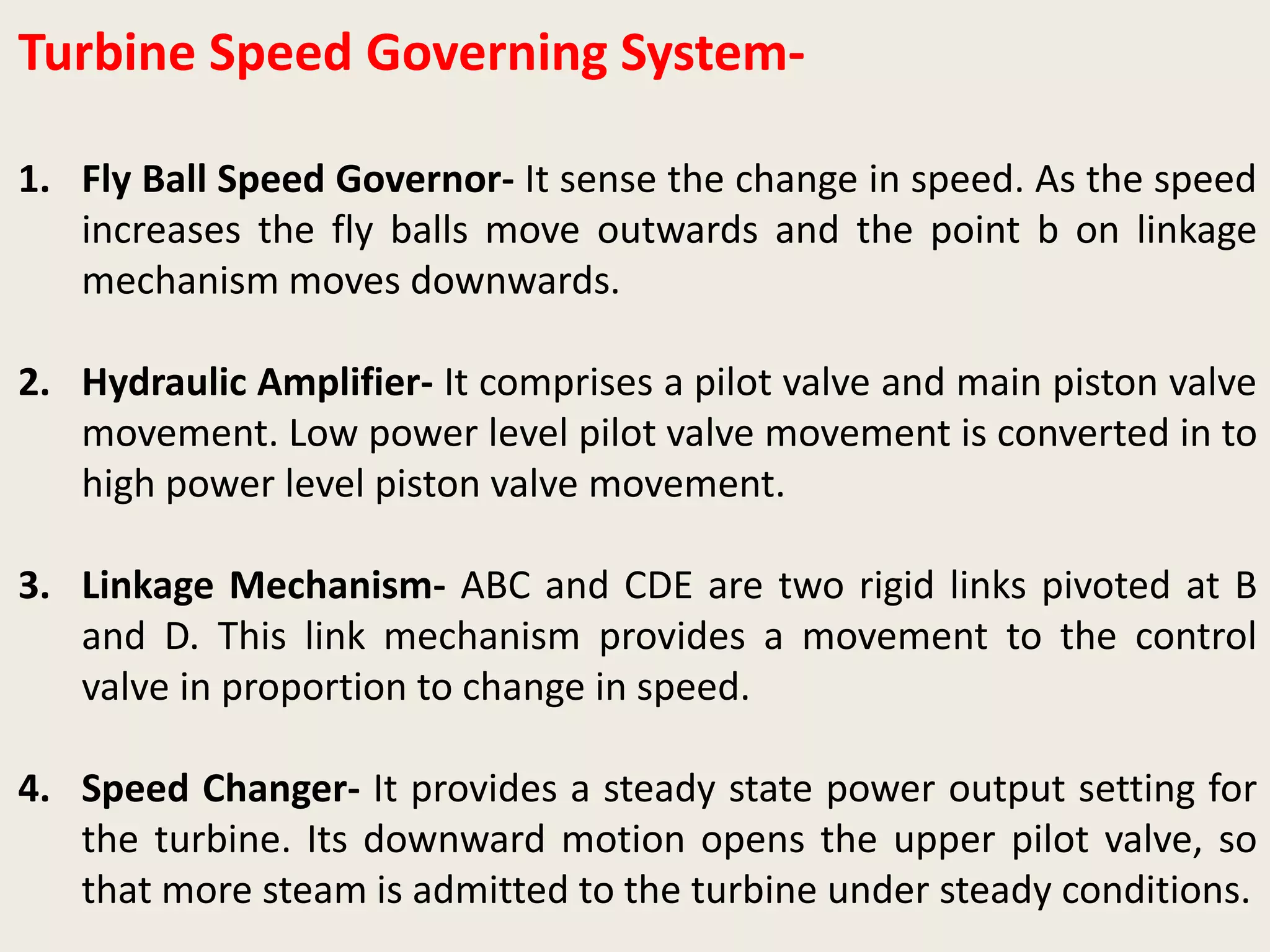 Turbine Speed Governing System-
1. Fly Ball Speed Governor- It sense the change in speed. As the speed
increases the fly balls move outwards and the point b on linkage
mechanism moves downwards.
2. Hydraulic Amplifier- It comprises a pilot valve and main piston valve
movement. Low power level pilot valve movement is converted in to
high power level piston valve movement.
3. Linkage Mechanism- ABC and CDE are two rigid links pivoted at B
and D. This link mechanism provides a movement to the control
valve in proportion to change in speed.
4. Speed Changer- It provides a steady state power output setting for
the turbine. Its downward motion opens the upper pilot valve, so
that more steam is admitted to the turbine under steady conditions.
 