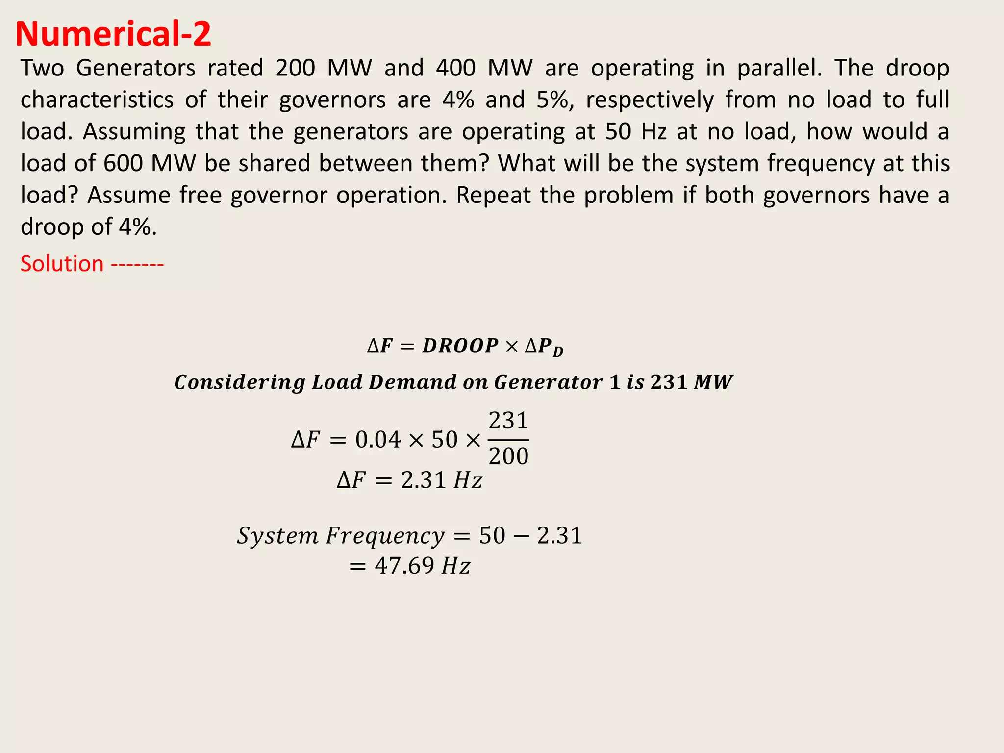 Numerical-2
Two Generators rated 200 MW and 400 MW are operating in parallel. The droop
characteristics of their governors are 4% and 5%, respectively from no load to full
load. Assuming that the generators are operating at 50 Hz at no load, how would a
load of 600 MW be shared between them? What will be the system frequency at this
load? Assume free governor operation. Repeat the problem if both governors have a
droop of 4%.
∆𝑭 = 𝑫𝑹𝑶𝑶𝑷 × ∆𝑷 𝑫
Solution -------
∆𝐹 = 0.04 × 50 ×
231
200
∆𝐹 = 2.31 𝐻𝑧
𝑆𝑦𝑠𝑡𝑒𝑚 𝐹𝑟𝑒𝑞𝑢𝑒𝑛𝑐𝑦 = 50 − 2.31
= 47.69 𝐻𝑧
𝑪𝒐𝒏𝒔𝒊𝒅𝒆𝒓𝒊𝒏𝒈 𝑳𝒐𝒂𝒅 𝑫𝒆𝒎𝒂𝒏𝒅 𝒐𝒏 𝑮𝒆𝒏𝒆𝒓𝒂𝒕𝒐𝒓 𝟏 𝒊𝒔 𝟐𝟑𝟏 𝑴𝑾
 