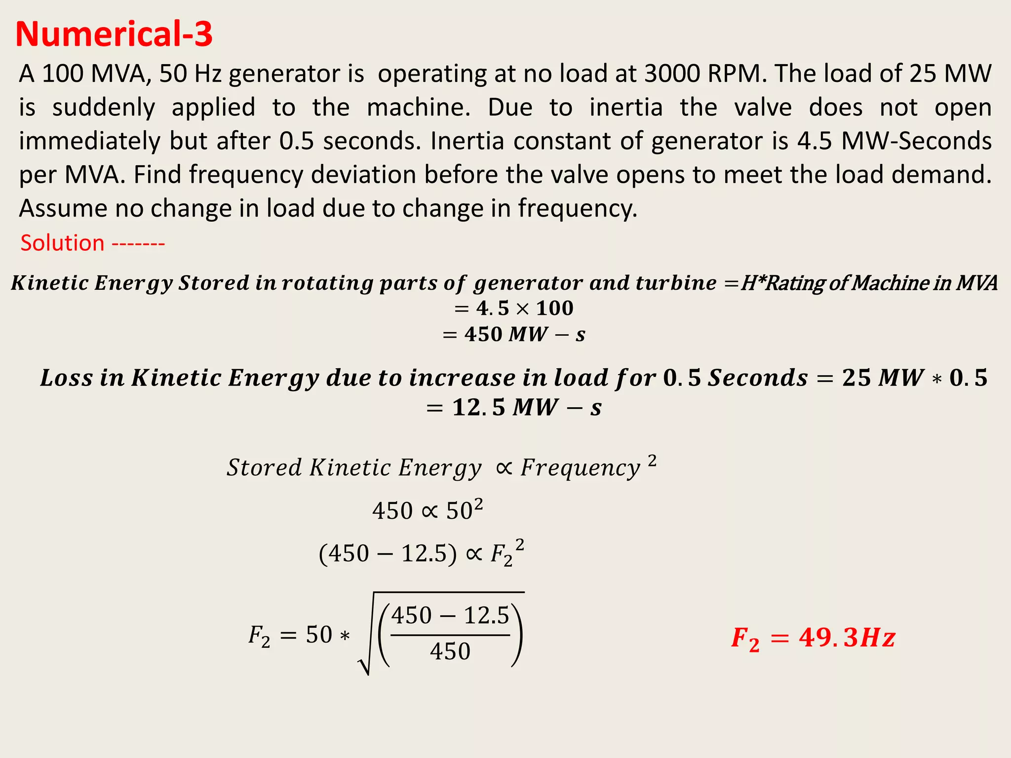 Numerical-3
A 100 MVA, 50 Hz generator is operating at no load at 3000 RPM. The load of 25 MW
is suddenly applied to the machine. Due to inertia the valve does not open
immediately but after 0.5 seconds. Inertia constant of generator is 4.5 MW-Seconds
per MVA. Find frequency deviation before the valve opens to meet the load demand.
Assume no change in load due to change in frequency.
𝑲𝒊𝒏𝒆𝒕𝒊𝒄 𝑬𝒏𝒆𝒓𝒈𝒚 𝑺𝒕𝒐𝒓𝒆𝒅 𝒊𝒏 𝒓𝒐𝒕𝒂𝒕𝒊𝒏𝒈 𝒑𝒂𝒓𝒕𝒔 𝒐𝒇 𝒈𝒆𝒏𝒆𝒓𝒂𝒕𝒐𝒓 𝒂𝒏𝒅 𝒕𝒖𝒓𝒃𝒊𝒏𝒆 =H*Rating of Machine in MVA
= 𝟒. 𝟓 × 𝟏𝟎𝟎
= 𝟒𝟓𝟎 𝑴𝑾 − 𝒔
Solution -------
𝑳𝒐𝒔𝒔 𝒊𝒏 𝑲𝒊𝒏𝒆𝒕𝒊𝒄 𝑬𝒏𝒆𝒓𝒈𝒚 𝒅𝒖𝒆 𝒕𝒐 𝒊𝒏𝒄𝒓𝒆𝒂𝒔𝒆 𝒊𝒏 𝒍𝒐𝒂𝒅 𝒇𝒐𝒓 𝟎. 𝟓 𝑺𝒆𝒄𝒐𝒏𝒅𝒔 = 𝟐𝟓 𝑴𝑾 ∗ 𝟎. 𝟓
= 𝟏𝟐. 𝟓 𝑴𝑾 − 𝒔
𝑆𝑡𝑜𝑟𝑒𝑑 𝐾𝑖𝑛𝑒𝑡𝑖𝑐 𝐸𝑛𝑒𝑟𝑔𝑦 ∝ 𝐹𝑟𝑒𝑞𝑢𝑒𝑛𝑐𝑦 2
450 ∝ 502
(450 − 12.5) ∝ 𝐹2
2
𝐹2 = 50 ∗
450 − 12.5
450
𝑭 𝟐 = 𝟒𝟗. 𝟑𝑯𝒛
 
