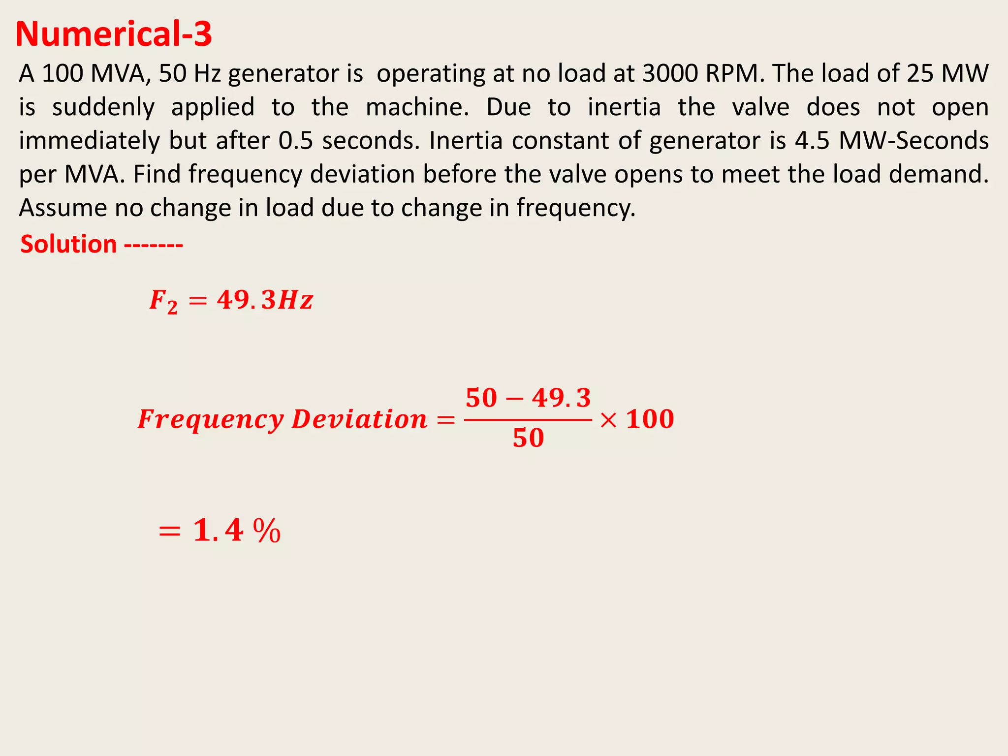 Numerical-3
A 100 MVA, 50 Hz generator is operating at no load at 3000 RPM. The load of 25 MW
is suddenly applied to the machine. Due to inertia the valve does not open
immediately but after 0.5 seconds. Inertia constant of generator is 4.5 MW-Seconds
per MVA. Find frequency deviation before the valve opens to meet the load demand.
Assume no change in load due to change in frequency.
Solution -------
𝑭 𝟐 = 𝟒𝟗. 𝟑𝑯𝒛
𝑭𝒓𝒆𝒒𝒖𝒆𝒏𝒄𝒚 𝑫𝒆𝒗𝒊𝒂𝒕𝒊𝒐𝒏 =
𝟓𝟎 − 𝟒𝟗. 𝟑
𝟓𝟎
× 𝟏𝟎𝟎
= 𝟏. 𝟒 %
 