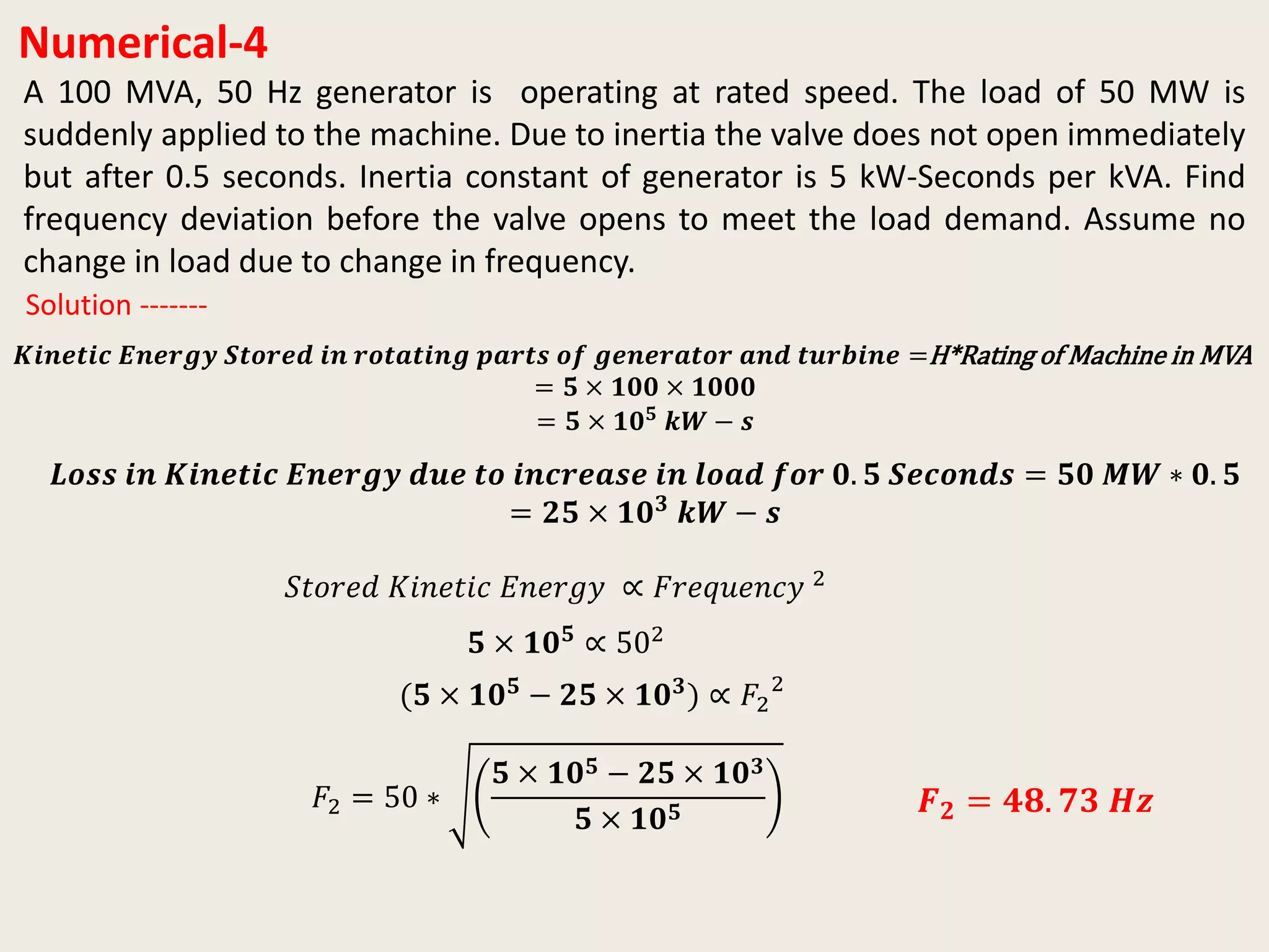 Numerical-4
A 100 MVA, 50 Hz generator is operating at rated speed. The load of 50 MW is
suddenly applied to the machine. Due to inertia the valve does not open immediately
but after 0.5 seconds. Inertia constant of generator is 5 kW-Seconds per kVA. Find
frequency deviation before the valve opens to meet the load demand. Assume no
change in load due to change in frequency.
𝑲𝒊𝒏𝒆𝒕𝒊𝒄 𝑬𝒏𝒆𝒓𝒈𝒚 𝑺𝒕𝒐𝒓𝒆𝒅 𝒊𝒏 𝒓𝒐𝒕𝒂𝒕𝒊𝒏𝒈 𝒑𝒂𝒓𝒕𝒔 𝒐𝒇 𝒈𝒆𝒏𝒆𝒓𝒂𝒕𝒐𝒓 𝒂𝒏𝒅 𝒕𝒖𝒓𝒃𝒊𝒏𝒆 =H*Rating of Machine in MVA
= 𝟓 × 𝟏𝟎𝟎 × 𝟏𝟎𝟎𝟎
= 𝟓 × 𝟏𝟎 𝟓 𝒌𝑾 − 𝒔
Solution -------
𝑳𝒐𝒔𝒔 𝒊𝒏 𝑲𝒊𝒏𝒆𝒕𝒊𝒄 𝑬𝒏𝒆𝒓𝒈𝒚 𝒅𝒖𝒆 𝒕𝒐 𝒊𝒏𝒄𝒓𝒆𝒂𝒔𝒆 𝒊𝒏 𝒍𝒐𝒂𝒅 𝒇𝒐𝒓 𝟎. 𝟓 𝑺𝒆𝒄𝒐𝒏𝒅𝒔 = 𝟓𝟎 𝑴𝑾 ∗ 𝟎. 𝟓
= 𝟐𝟓 × 𝟏𝟎 𝟑
𝒌𝑾 − 𝒔
𝑆𝑡𝑜𝑟𝑒𝑑 𝐾𝑖𝑛𝑒𝑡𝑖𝑐 𝐸𝑛𝑒𝑟𝑔𝑦 ∝ 𝐹𝑟𝑒𝑞𝑢𝑒𝑛𝑐𝑦 2
𝟓 × 𝟏𝟎 𝟓
∝ 502
(𝟓 × 𝟏𝟎 𝟓 − 𝟐𝟓 × 𝟏𝟎 𝟑) ∝ 𝐹2
2
𝐹2 = 50 ∗
𝟓 × 𝟏𝟎 𝟓 − 𝟐𝟓 × 𝟏𝟎 𝟑
𝟓 × 𝟏𝟎 𝟓 𝑭 𝟐 = 𝟒𝟖. 𝟕𝟑 𝑯𝒛
 