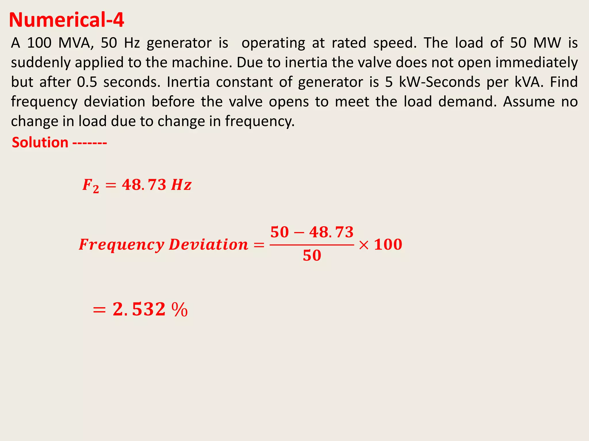 Numerical-4
Solution -------
𝑭𝒓𝒆𝒒𝒖𝒆𝒏𝒄𝒚 𝑫𝒆𝒗𝒊𝒂𝒕𝒊𝒐𝒏 =
𝟓𝟎 − 𝟒𝟖. 𝟕𝟑
𝟓𝟎
× 𝟏𝟎𝟎
= 𝟐. 𝟓𝟑𝟐 %
A 100 MVA, 50 Hz generator is operating at rated speed. The load of 50 MW is
suddenly applied to the machine. Due to inertia the valve does not open immediately
but after 0.5 seconds. Inertia constant of generator is 5 kW-Seconds per kVA. Find
frequency deviation before the valve opens to meet the load demand. Assume no
change in load due to change in frequency.
𝑭 𝟐 = 𝟒𝟖. 𝟕𝟑 𝑯𝒛
 