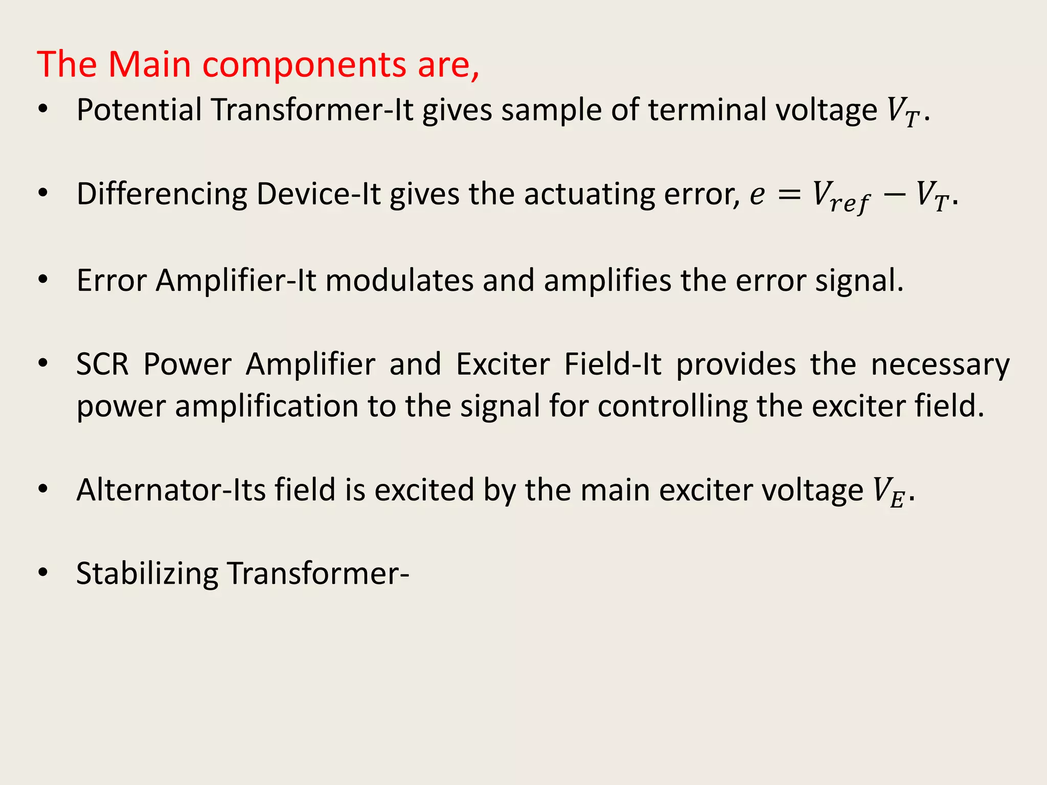 The Main components are,
• Potential Transformer-It gives sample of terminal voltage 𝑉𝑇.
• Differencing Device-It gives the actuating error, 𝑒 = 𝑉𝑟𝑒𝑓 − 𝑉𝑇.
• Error Amplifier-It modulates and amplifies the error signal.
• SCR Power Amplifier and Exciter Field-It provides the necessary
power amplification to the signal for controlling the exciter field.
• Alternator-Its field is excited by the main exciter voltage 𝑉𝐸.
• Stabilizing Transformer-
 