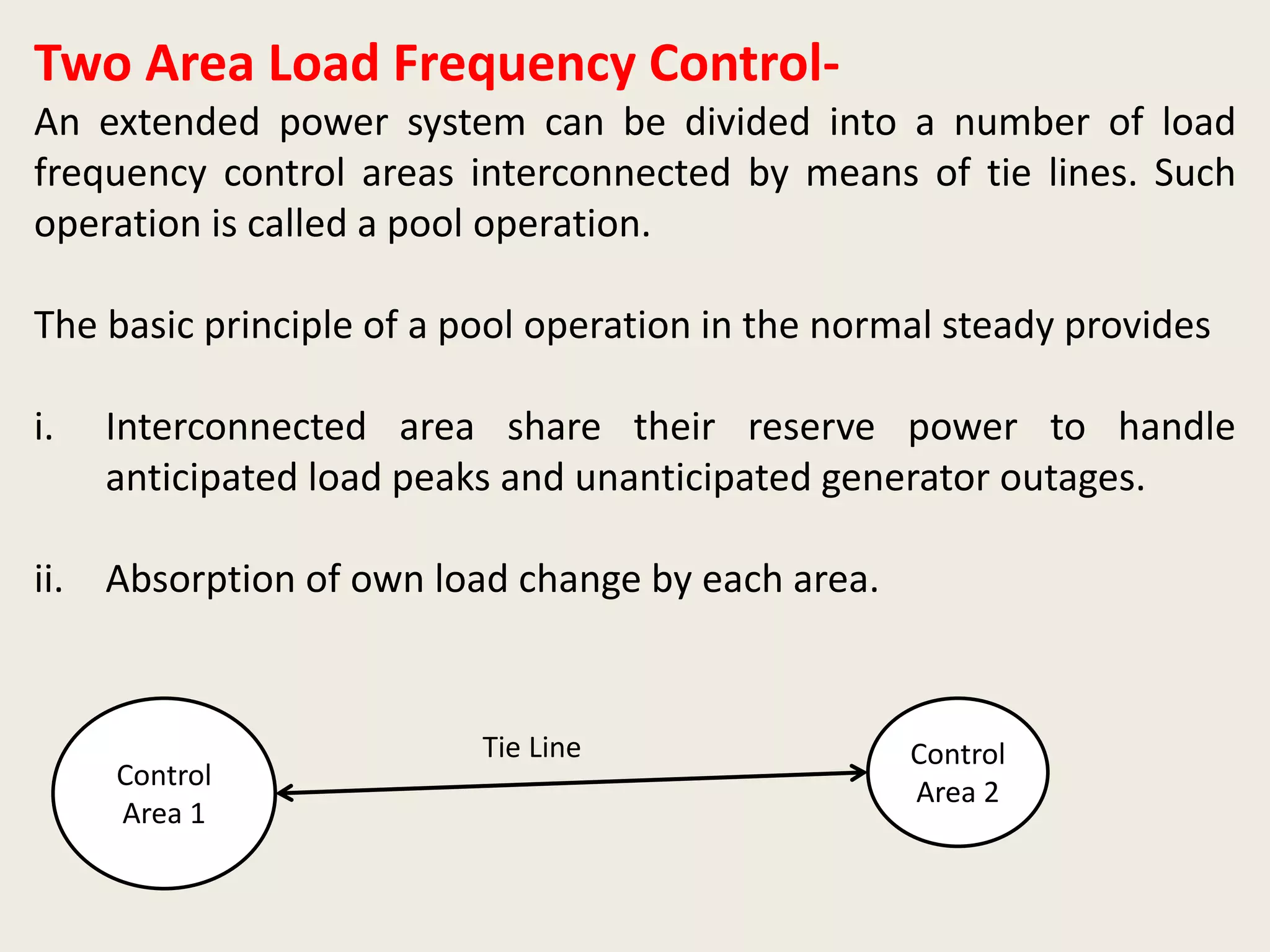 Two Area Load Frequency Control-
An extended power system can be divided into a number of load
frequency control areas interconnected by means of tie lines. Such
operation is called a pool operation.
The basic principle of a pool operation in the normal steady provides
i. Interconnected area share their reserve power to handle
anticipated load peaks and unanticipated generator outages.
ii. Absorption of own load change by each area.
Control
Area 1
Control
Area 2
Tie Line
 