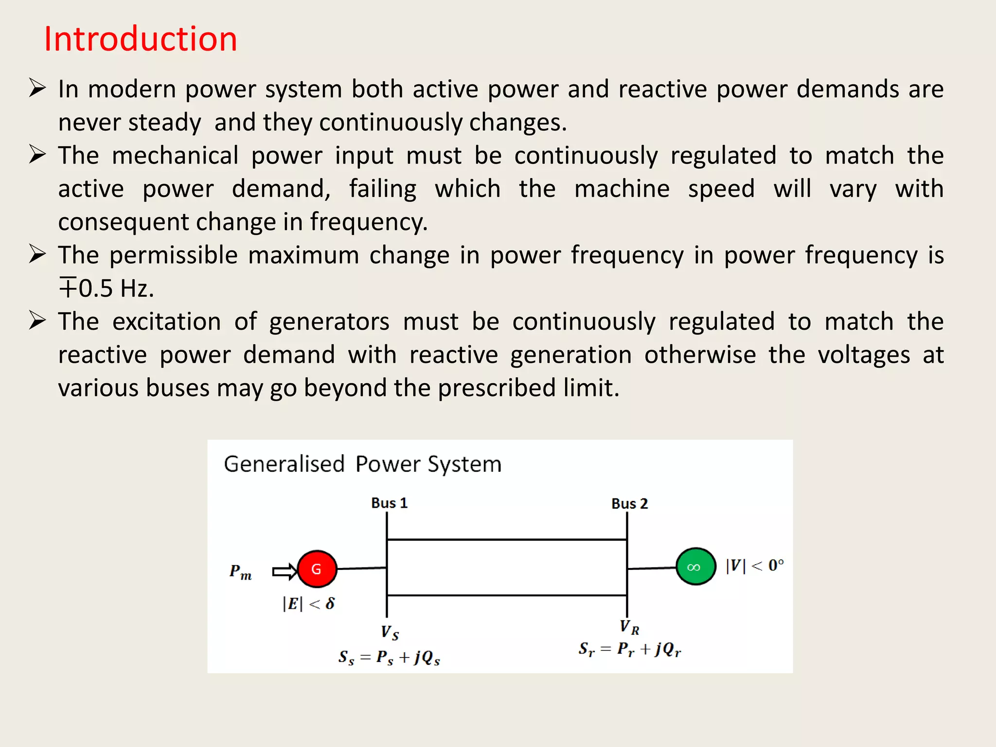 Introduction
 In modern power system both active power and reactive power demands are
never steady and they continuously changes.
 The mechanical power input must be continuously regulated to match the
active power demand, failing which the machine speed will vary with
consequent change in frequency.
 The permissible maximum change in power frequency in power frequency is
∓0.5 Hz.
 The excitation of generators must be continuously regulated to match the
reactive power demand with reactive generation otherwise the voltages at
various buses may go beyond the prescribed limit.
 