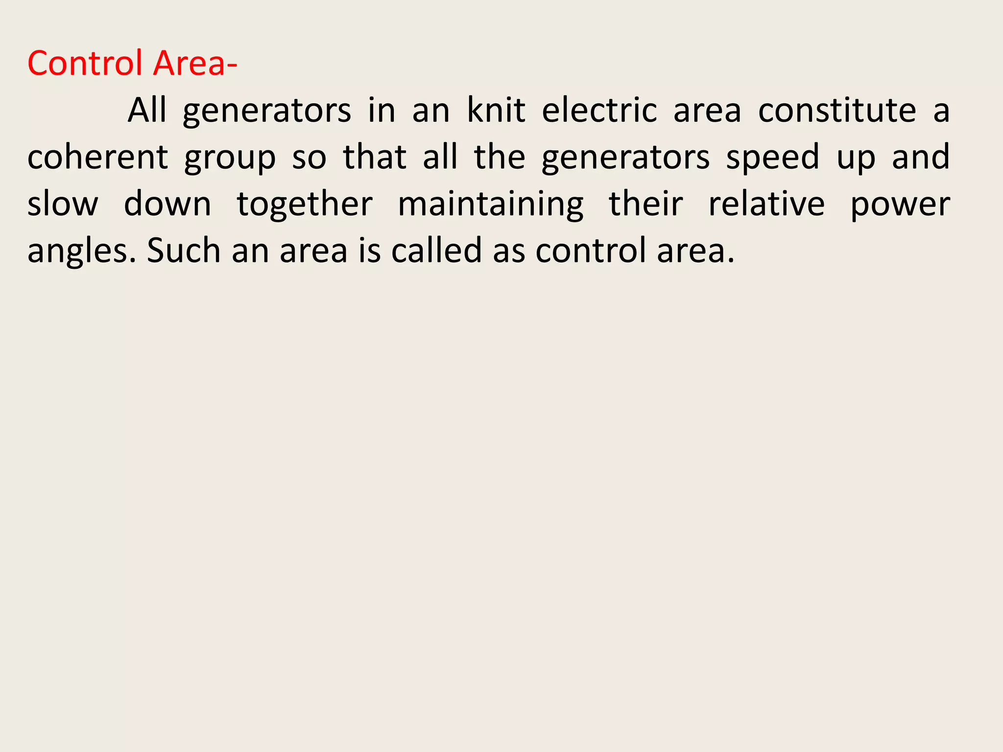 Control Area-
All generators in an knit electric area constitute a
coherent group so that all the generators speed up and
slow down together maintaining their relative power
angles. Such an area is called as control area.
 