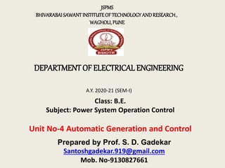 DEPARTMENT OF ELECTRICAL ENGINEERING
JSPMS
BHIVARABAISAWANTINSTITUTEOFTECHNOLOGYANDRESEARCH,
WAGHOLI,PUNE
A.Y. 2020-21 (SEM-I)
Class: B.E.
Subject: Power System Operation Control
Unit No-4 Automatic Generation and Control
Prepared by Prof. S. D. Gadekar
Santoshgadekar.919@gmail.com
Mob. No-9130827661
 