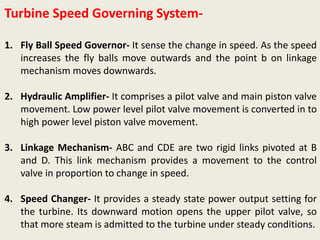 Turbine Speed Governing System-
1. Fly Ball Speed Governor- It sense the change in speed. As the speed
increases the fly balls move outwards and the point b on linkage
mechanism moves downwards.
2. Hydraulic Amplifier- It comprises a pilot valve and main piston valve
movement. Low power level pilot valve movement is converted in to
high power level piston valve movement.
3. Linkage Mechanism- ABC and CDE are two rigid links pivoted at B
and D. This link mechanism provides a movement to the control
valve in proportion to change in speed.
4. Speed Changer- It provides a steady state power output setting for
the turbine. Its downward motion opens the upper pilot valve, so
that more steam is admitted to the turbine under steady conditions.
 