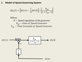 1. Model of Speed Governing System-
∆𝑌𝐸(𝑆) = ∆𝑃𝐶 𝑠 −
1
𝑅
∆𝐹(𝑆) ∗
𝐾𝑠𝑔
1 + 𝑇𝑠𝑔 ∗ 𝑆
Where,
𝑅 − Speed regulation of the governor
𝐾𝑠𝑔 − 𝐺𝑎𝑖𝑛 𝑜𝑓 𝑆𝑝𝑒𝑒𝑑 𝐺𝑜𝑣𝑒𝑟𝑛𝑜𝑟
𝑇𝑠𝑔 − 𝑇𝑖𝑚𝑒 𝐶𝑜𝑛𝑠𝑡𝑎𝑛𝑡 𝑜𝑓 𝑆𝑝𝑒𝑒𝑑 𝐺𝑜𝑣𝑒𝑟𝑛𝑜𝑟
𝐾𝑠𝑔
1 + 𝑇𝑠𝑔 ∗ 𝑆
∆𝑃𝐶 𝑠
1
𝑅
∆𝑌𝐸(S)
∆𝐹(𝑆)
+
_
 