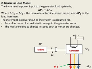 2. Generator Load Model-
The increment in power input to the generator load system is,
∆𝑷 𝑮 − ∆𝑷 𝑫
Where ∆𝑷 𝑮 = ∆𝑷 𝒕 is the incremental turbine power output and ∆𝑷 𝑫 is the
load increment.
The increment in power input to the system is accounted for,
• Rate of increase of stored kinetic energy in the generator rotor.
• The loads sensitive to change in speed such as motor are changes.
+ -
𝝎
∆𝑷 𝒕
∆𝑷 𝑮
∆𝑷 𝑫V, F
 