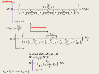 Continue…
∆𝐹 𝑆 = −
𝐾 𝑝𝑠
1 + 𝑇𝑝𝑠 ∗ 𝑆
1 +
𝐾 𝑝𝑠
1 + 𝑇𝑝𝑠 ∗ 𝑆
∗
𝐾𝑡
1 + 𝑇𝑡 ∗ 𝑆
∗
𝐾𝑠𝑔
1 + 𝑇𝑠𝑔 ∗ 𝑆
∗
1
𝑅
∗ ∆𝑃 𝐷 𝑠
∆𝑷 𝑪 𝒔 = 𝟎
∆𝑃 𝐷 𝑠 =
∆𝑃 𝐷
𝑆
∆𝐹 𝑆 = −
𝐾 𝑝𝑠
1 + 𝑇𝑝𝑠 ∗ 𝑆
1 +
𝐾 𝑝𝑠
1 + 𝑇𝑝𝑠 ∗ 𝑆
∗
𝐾𝑡
1 + 𝑇𝑡 ∗ 𝑆
∗
𝐾𝑠𝑔
1 + 𝑇𝑠𝑔 ∗ 𝑆
∗
1
𝑅
∗
∆𝑃 𝐷
𝑆
∆𝑷 𝑪 𝒔 = 𝟎
∆𝑭 = −
𝑲 𝒑𝒔
𝟏 +
𝑲 𝒔𝒈 ∗ 𝑲 𝒕 ∗ 𝑲 𝒑𝒔
𝑹
∗ ∆𝑷 𝑫
∆𝑷 𝑪 𝒔 = 𝟎
At steady state , ∆𝑷 𝑪 𝒔 = 𝟎
∆𝑭 = 𝒔 ∗ lim
𝑺−𝟎
∆𝑭 𝑺
𝐾𝑠𝑔 ∗ 𝐾𝑡 ≅ 1 and 𝐾 𝑝𝑠 =
1
𝐵
 